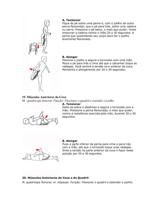 A. Tensionar
                               Fique de pé sobre uma perna e, com o joelho da outra
                               perna flexionado, que o pé para trás, sobre uma cadeira
                               ou barra. Pressione o pé baixo, o mais que puder. Tente
                               empurrar a cadeira contra o chão 20 a 30 segundos. A
                               perna que sustentando seu corpo deve ter o joelho
                               levemente flexionado.




                               B. Alongar
                               Flexione o joelho e segure o tornozelo com uma mão.
                               Mova o pé para trás e cima até que o calcanhar toque as
                               nádegas. Você sentirá a tensão na e anterior da coxa.
                               Mantenha o alongamento por 20 a 30 segundos.




19. Músculos Anteriores da Coxa
M. -quadr(ceps femoral. Função: Flexionar o quadril e estender o joelho.
                               A. Tensionar
                               Deite-se sobre o abdômen e segure o tornozelo com a
                               mão. Pressione a perna flexionada, o mais que puder,
                               contra a resistência exercida pela mão, durante 20 a 30
                               segundos.




                               B. Alongar
                               Puxe a parte inferior da perna para cima e para trás
                               com a mão, até que o tornozelo toque suas nádegas.
                               Sinta a tensão na parte anterior da coxa e fique nesta
                               posição por 20 a 30 segundos.




20. Músculos Anteriores da Coxa e do Quadril
M. quadríceps femoral, m. iliopsoas. Função: Flexionar o quadril e estender o joelho.
 