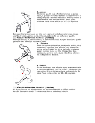 B. Alongar
                             Flexione o quadril para a frente mantendo as costas
                             retas, o que será mais fácil de fazer se você mantiver a
                             cabeça erguida e as mãos nas costas. O alongamento é
                             mais eficaz se você flexionar mais a perna que o
                             sustenta. Fique nesta posição por 20 a 30 segundos.




Este exercício também pode ser feito com a perna levantada em diferentes alturas,
usando diversos suportes como um banco, cadeira etc, até a altura do quadril.
22. Músculos Posteriores das Coxas (Tendões)
M.bíceps femoral, m. semitendinoso, m. semimembranoso. Função: Estender o quadril
(e mover para dentro) e flexionar o joelho.
                              A. Tensionar
                              Fique de joelhos (uma perna) e mantenha a outra perna
                              quase reta, estendida para a frente, com o calcanhar
                              contra o chio. Pressione a perna-esticada, o mais que
                              puder, contra o chão, por 20 a 30 segundos. Caso
                              necessário, apóie-se com a outra mão. Sinta a tensão
                              na parte posterior da coxa.




                             B. Alongar
                             Incline seu tronco para a frente, sobre a perna esticada,
                             e mantenha as costas ruas. Se preferir, coloque as mios
                             nas costas. Sinta o alongamento na parte posterior da
                             coxa. Fique nesta posição por 20 a 30 segundos.




23. Músculos Posteriores das Coxas (Tendões)
M. bíceps femoral, m. semitendinoso, m. semimembranoso, m. glúteo mdximo.
Função: Estender o quadril (e mover para dentro) e flexionar o joelho.
 