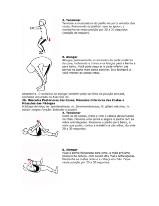 A. Tensionar
                              Tensione a musculatura do joelho na parte anterior das
                              coxas, flexionando os joelhos, sem se apoiar, e
                              mantenha-se nesta posição por 20 a 30 segundos
                              (posição de esquiar).




                              B. Alongar
                              Alongue passivamente os músculos da parte posterior
                              da coxa, inclinando o tronco e os braços para a frente e
                              para baixo. Você pode segurar a parte inferior das
                              pernas na parte mais baixa possível. Isto facilitará a
                              você manter as costas retas.




Alternativa: O exercício de alongar também pode ser feito na posição sentada,
conforme mostrado no Exercício 23.
26. Músculos Posteriores das Coxas, Músculos Inferiores das Costas e
Músculos das Nádegas
M.bíceps femoral, m. semitendinoso, m. Semimembranoso, M. glúteo máximo, m.
adutor magno.Função: Estender o quadril.
                               A. Tensionar
                               Deite-se de costas, ereto e com a cabeça descansando
                               no chão. Flexione uma perna e segure o joelho com as
                               mãos entrelaçadas. Pressione o joelho para baixo, o
                               mais que puder, contra a resistência das mãos, durante
                               20 a 30 segundos.




                              B. Alongar
                              Puxe a perna flexionada para cima, o mais próximo
                              possível da cabeça, com auxilio das maõs entrelaçadas.
                              Mantenha as costas retas e a cabeça no chão. Fique
                              nesta posição por 20 a 30 segundos.
 