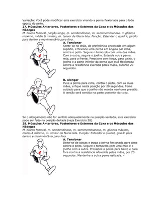 Variação: Você pode modificar este exercício virando a perna flexionada para o lado
oposto do peito.
27. Músculos Anteriores, Posteriores e Externos da Coxa e os Músculos das
Nádegas
M. bíceps femoral, porção longa, m. semitendinoso, m. semimembranoso, m glúteos
máximo, médio & mínimo, m. tensor da fáscia lata. Função: Estender o quadril, gird4o
para dentro e movimentá-lo para fora.
                              A. Tensionar
                              Sente-se no chão, de preferência encostado em algum
                              suporte, e flexione uma perna em ângulo par cima,
                              contra o peito. Segure o tornozelo com uma das mãos.
                              Com a outra, segure o joelho. Estenda outra perna,
                              reta, para a frente. Pressione com força, para baixo, o
                              joelho e a parte inferior da perna que está flexionada
                              contra a resistência exercida pelas mãos, durante 20
                              segundos.



                              B. Alongar
                              Puxe a perna para cima, contra o peito, com as duas
                              mãos, e fique nesta posição por 20 segundos. Tome
                              cuidado para que o joelho não receba nenhuma pressão.
                              A tensão será sentida na parte posterior da coxa.




Se o alongamento não for sentido adequadamente na posição sentada, este exercício
pode ser feito na posição deitada (veja Exercício 28).
28. Músculos Anteriores, Posteriores e Externos da Coxa e os Músculos das
Nádegas
M. bíceps femoral, m. semitendinoso, m. semimembranoso, m. glúteos máximo,
médio & mínimo, m. tensor da fáscia lata. Função: Estender o quadril, girá-lo para
dentro e movimentá-lo para fora.
                               A. Tensionar
                               Deite-se de costas e traga a perna flexionada para cima
                               contra o peito. Segure o tornozelo com uma mão e o
                               joelho com a outra. Pressione a perna para baixo e para
                               fora contra a resistência oferecida pelas mãos, por 20
                               segundos. Mantenha a outra perna esticada. -
 