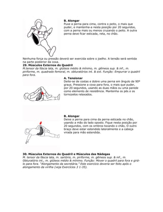 B. Alongar
                              Puxe a perna para cima, contra o peito, o mais que
                              puder, e mantenha-a nesta posição por 20 segundos,
                              com a perna mais ou menos cruzando o peito. A outra
                              perna deve ficar esticada, reta, no chão.




Nenhuma força ou pressão deverá ser exercida sobre o joelho. A tensão será sentida
na parte posterior da coxa.
29. Músculos Externos do Quadril
M.tensor da fdscia lata, m. glúteos médio & mínimo, m. gêmeos sup. & inf., m.
piriforme, m. quadrado femoral, m. obturatórios int. & ext. Função: Empurrar o quadril
para fora.
                               A. Tensionar
                               Deite-se de costas e dobre uma perna em ângulo de 90º
                               graus. Pressione a coxa para fora, o mais que puder,
                               por 20 segundos, usando as duas mãos ou uma parede
                               como elemento de resistência. Mantenha os pés e os
                               tornozelos relaxados.




                              B. Alongar
                              Deixe a perna para cima da perna esticada no chão,
                              usando a mão do lado oposto. Fique nesta posição por
                              20 segundos, com os ombros tocando o chão, O outro
                              braço deve estar estendido lateralmente e a cabeça
                              virada para mão estendida.




30. Músculos Externos do Quadril e Músculos das Nádegas
M. tensor da fáscia lata, m. sartório, m. piriforme, m. gêmeos sup. & inf., m.
Obturatório int., m. glúteos médio & mínimo. Função: Mover o quadril para fora e girá-
lo para fora. “Alongamento da secretária.” Este exercício deveria ser feito após o
alongamento da virilha (veja Exercícios 3 1-35).
 