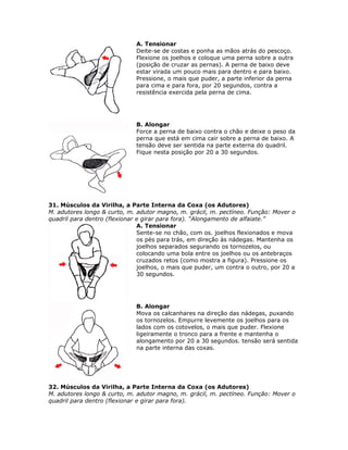 A. Tensionar
                              Deite-se de costas e ponha as mãos atrás do pescoço.
                              Flexione os joelhos e coloque uma perna sobre a outra
                              (posição de cruzar as pernas). A perna de baixo deve
                              estar virada um pouco mais para dentro e para baixo.
                              Pressione, o mais que puder, a parte inferior da perna
                              para cima e para fora, por 20 segundos, contra a
                              resistência exercida pela perna de cima.




                              B. Alongar
                              Force a perna de baixo contra o chão e deixe o peso da
                              perna que está em cima cair sobre a perna de baixo. A
                              tensão deve ser sentida na parte externa do quadril.
                              Fique nesta posição por 20 a 30 segundos.




31. Músculos da Virilha, a Parte Interna da Coxa (os Adutores)
M. adutores longo & curto, m. adutor magno, m. grácil, m. pectíneo. Função: Mover o
quadril para dentro (flexionar e girar para fora). “Alongamento de alfaiate.”
                               A. Tensionar
                               Sente-se no chão, com os. joelhos flexionados e mova
                               os pés para trás, em direção às nádegas. Mantenha os
                               joelhos separados segurando os tornozelos, ou
                               colocando uma bola entre os joelhos ou os antebraços
                               cruzados retos (como mostra a figura). Pressione os
                               joelhos, o mais que puder, um contra o outro, por 20 a
                               30 segundos.




                              B. Alongar
                              Mova os calcanhares na direção das nádegas, puxando
                              os tornozelos. Empurre levemente os joelhos para os
                              lados com os cotovelos, o mais que puder. Flexione
                              ligeiramente o tronco para a frente e mantenha o
                              alongamento por 20 a 30 segundos. tensão será sentida
                              na parte interna das coxas.




32. Músculos da Virilha, a Parte Interna da Coxa (os Adutores)
M. adutores longo & curto, m. adutor magno, m. grácil, m. pectíneo. Função: Mover o
quadril para dentro (flexionar e girar para fora).
 