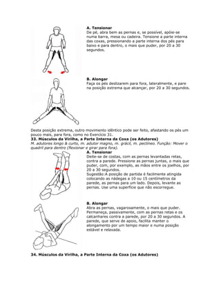 A. Tensionar
                              De pé, abra bem as pernas e, se possível, apóie-se
                              numa barra, mesa ou cadeira. Tensione a parte interna
                              das coxas, pressionando a parte interna dos pés para
                              baixo e para dentro, o mais que puder, por 20 a 30
                              segundos.




                              B. Alongar
                              Faça os pés deslizarem para fora, lateralmente, e pare
                              na posição extrema que alcançar, por 20 a 30 segundos.




Desta posição extrema, outro movimento idêntico pode ser feito, afastando os pés um
pouco mais, para fora, como no Exercício 31.
33. Músculos da Virilha, a Parte Interna da Coxa (os Adutores)
M. adutores longo & curto, m. adutor magno, m. grácil, m. pectíneo. Função: Mover o
quadril para dentro (flexionar e girar para fora).
                               A. Tensionar
                               Deite-se de costas, com as pernas levantadas retas,
                               contra a parede. Pressione as pernas juntas, o mais que
                               puder, com, por exemplo, as mãos entre os joelhos, por
                               20 a 30 segundos.
                               Sugestão:A posição de partida é facilmente atingida
                               colocando as nádegas a 10 ou 15 centímetros da
                               parede, as pernas para um lado. Depois, levante as
                               pernas. Use uma superfície que não escorregue.



                              B. Alongar
                              Abra as pernas, vagarosamente, o mais que puder.
                              Permaneça, passivamente, com as pernas retas e os
                              calcanhares contra a parede, por 20 a 30 segundos. A
                              parede, que serve de apoio, facilita manter o
                              alongamento por um tempo maior e numa posição
                              estável e relaxada.




34. Músculos da Virilha, a Parte Interna da Coxa (os Adutores)
 