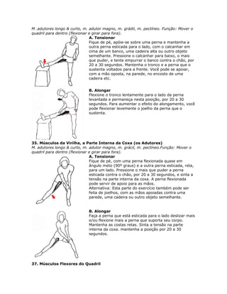 M .adutores longo & curto, m. adutor magno, m. grádil, m. pectíneo. Função: Mover o
quadril para dentro (flexionar e girar para fora).
                               A. Tensionar
                               Fique de pé, apóie-se sobre uma perna e mantenha a
                               outra perna esticada para o lado, com o calcanhar em
                               cima de um banco, uma cadeira alta ou outro objeto
                               semelhante. Pressione o calcanhar para baixo, o mais
                               que puder, e tente empurrar o banco contra o chão, por
                               20 a 30 segundos. Mantenha o tronco e a perna que o
                               sustenta voltados para a frente. Você pode se apoiar,
                               com a mão oposta, na parede, no encosto de uma
                               cadeira etc.


                              B. Alongar
                              Flexione o tronco lentamente para o lado da perna
                              levantada e permaneça nesta posição, por 20 a 30
                              segundos. Para aumentar o efeito do alongamento, você
                              pode flexionar levemente o joelho da perna que o
                              sustenta.




35. Músculos da Virilha, a Parte Interna da Coxa (os Adutores)
M. adutores longo & curto, m. adutor magno, m. grácil, m. pectíneo.Função: Mover o
quadril para dentro (flexionar e girar para fora).
                               A. Tensionar
                               Fique de pé, com uma perna flexionada quase em
                               ângulo meto (90º graus) e a outra perna esticada, reta,
                               para um lado. Pressione o mais que puder a perna
                               esticada contra o chão, por 20 a 30 segundos, e sinta a
                               tensão na parte interna da coxa. A perna flexionada
                               pode servir de apoio para as mãos.
                               Alternativa: Esta parte do exercício também pode ser
                               feita de joelhos, com as mãos apoiadas contra uma
                               parede, uma cadeira ou outro objeto semelhante.


                              B. Alongar
                              Faça a perna que está esticada para o lado deslizar mais
                              e/ou flexione mais a perna que suporta seu corpo.
                              Mantenha as costas retas. Sinta a tensão na parte
                              interna da coxa. mantenha a posição por 20 a 30
                              segundos.




37. Músculos Flexores do Quadril
 