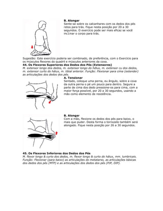 B. Alongar
                              Sente-se sobre os calcanhares com os dedos dos pés
                              retos para trás. Fique nesta posição por 20 a 30
                              segundos. O exercício pode ser mais eficaz se você
                              inc1inar o corpo para trás.




Sugestão: Este exercício poderia ser combinado, de preferência, com o Exercício para
os músculos flexores do quadril e músculos anteriores da coxa.
44. Os Flexores Superiores dos Dedos dos Pés (Extensores)
M. extensor longo dos dedos, m. extensor longo do hdlux, m. extensor cu dos dedos,
m. extensor curto do hálux, m. tibial anterior. Função: Flexionar para cima (estender)
as articulações dos dedos dos pés.
                              A. Tensionar
                              Sentado, coloque uma perna, eu ângulo, sobre a coxa
                              da outra perna o pé um pouco para dentro. Segure a
                              parte de cima dos dedo pressione-os para cima, com a
                              maior força possível, por 20 a 30 segundos, usando a
                              mão como elemento de resistência.




                              B. Alongar
                              Com a mão, flexione os dedos dos pés para baixo, o
                              mais que puder. Desta forma o tornozelo também será
                              alongado. Fique nesta posição por 26 a 30 segundos.




45. Os Flexores Inferiores dos Dedos dos Pés
M. flexor longo & curto dos dedos, m. flexor longo & curto do hálux, mm. lumbricais.
Função: Flexionar (para baixo) as articulações do metatarso, as articulações básicas
dos dedos dos pés (MTP) e as articulações dos dedos dos pés (PJP, DIP).
 