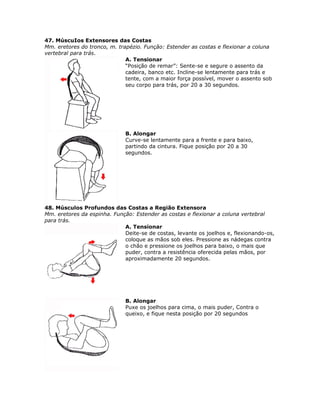 47. MúscuIos Extensores das Costas
Mm. eretores do tronco, m. trapézio. Função: Estender as costas e flexionar a coluna
vertebral para trás.
                              A. Tensionar
                              “Posição de remar”: Sente-se e segure o assento da
                              cadeira, banco etc. Incline-se lentamente para trás e
                              tente, com a maior força possível, mover o assento sob
                              seu corpo para trás, por 20 a 30 segundos.




                              B. Alongar
                              Curve-se lentamente para a frente e para baixo,
                              partindo da cintura. Fique posição por 20 a 30
                              segundos.




48. Músculos Profundos das Costas a Região Extensora
Mm. eretores da espinha. Função: Estender as costas e flexionar a coluna vertebral
para trás.
                             A. Tensionar
                             Deite-se de costas, levante os joelhos e, flexionando-os,
                             coloque as mãos sob eles. Pressione as nádegas contra
                             o chão e pressione os joelhos para baixo, o mais que
                             puder, contra a resistência oferecida pelas mãos, por
                             aproximadamente 20 segundos.




                              B. Alongar
                              Puxe os joelhos para cima, o mais puder, Contra o
                              queixo, e fique nesta posição por 20 segundos
 