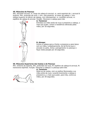 49. Músculos do Pescoço
Mm. iliocostal cervical. m. longo da cabeça & cervical. m. semi-espinhal da i, cervical &
torácico, Mm. profundo da nuca = mm. reto posterior -& maior da cabeça + mm.
oblíquo superior & inferior da cqbeça, mm interespinhal, m. multífido cervical, m.
esplênio da cabeça & cervical. Função: Flexionar a cabeça para trás.
                                A. Tensionar
                                Entrelace as mãos atrás da nuca e pressione a cabeça, o
                                mais que puder, contra a resistência oferecida pelas
                                mãos, por 20 segundos.




                               B. Alongar
                               Incline a cabeça para a frente e pressione-a para baixo
                               com as mãos, cuidadosamente, de tal forma que o
                               encoste no peito. Sinta o alongamento no pescoço e
                               fique nesta posição por 20 segundos.




50. Músculos Superiores das Costas e do Pescoço
Mm. eretores da espinha, Mm. profundos da nuca, M. esplênio da cabeça & cervical, M.
transverso-espinhal. Funçõo: Flexionar a cabeça e o pescoço para trás.
                              A. Tensionar
                              Deite-se de costas, com os joelhos flexionados e as
                              mãos atrás da nuca. Levante levemente a cabeça e
                              pressione-a, o mais que puder, para trás, contra as
                              mãos, por 20 segundos.
 