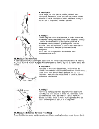 A. Tensionar
                                Fique de pé, de lado para a parede, com os pés
                                separados. Levante o braço próximo da parede o mais
                                alto que puder e pressione o dorso da mão e o braço-
                                por 10 ou 15 segundos, contra a parede.




                                B. Alongar
                                Incline-se para o lado suavemente, a partir da cintura,
                                mantendo o braço esticado para o alto e sobre a cabeça.
                                Coloque a outra mão no quadril para apoiar-se, e
                                mantenha o alongamento, quando puder senti-lo,
                                durante 10 ou 15 segundos. A tensão será sentida na
                                parte lateral corpo. Respire quando estiver se
                                alongando.
                                Nota: Saia do alongamento lentamente, sem
                                movimentos bruscos.


53. Músculos Abdominais
M. reto abdominal huvudsakligen, dessutom, m. oblíquo abdominal externo & interno,
m. psoas maior & menor. Função: Flexionar (para a frente) o peito e a parte baixa das
costas.
                             A. Tensionar
                             Tensione os músculos abdominais, deitando-se de
                             costas e levantando o corpo até formar um ângulo de 30
                             us do chão. Pare e fique nesta posição por 20 a 30
                             segundos. Mantenha as mãos sobre as coxas e joelhos
                             levemente flexionados.




                                B. Alongar
                                Flexione o tronco para trás, de preferência sobre um
                                suporte para suas costas a, mesa etc.) colocado a uns
                                10 centímetros acima do umbigo. Se não nenhum
                                destes suportes, apóie as mãos numa parede atrás de
                                você. e nesta posição por 20 a 30 segundos.




54. Músculos Externos da Coxa (Tendões)
Trato iliotibial, m. tensor da fáscia lata, mm. Glúteo médio & mínimo, m. piriforme, fáscia
 