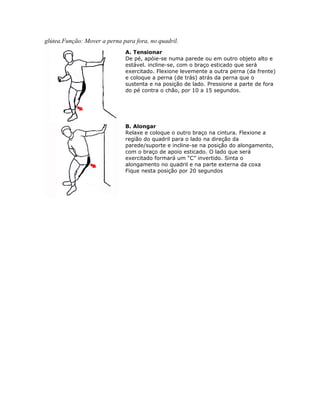 glútea.Função: Mover a perna para fora, no quadril.
                              A. Tensionar
                              De pé, apóie-se numa parede ou em outro objeto alto e
                              estável. incline-se, com o braço esticado que será
                              exercitado. Flexione levemente a outra perna (da frente)
                              e coloque a perna (de trás) atrás da perna que o
                              sustenta e na posição de lado. Pressione a parte de fora
                              do pé contra o chão, por 10 a 15 segundos.




                              B. Alongar
                              Relaxe e coloque o outro braço na cintura. Flexione a
                              região do quadril para o lado na direção da
                              parede/suporte e incline-se na posição do alongamento,
                              com o braço de apoio esticado. O lado que será
                              exercitado formará um “C” invertido. Sinta o
                              alongamento no quadril e na parte externa da coxa
                              Fique nesta posição por 20 segundos
 