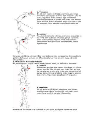 A. Tensionar
                              De pé, com o corpo inclinado para frente, as pernas
                              levemente separadas e as mãos bem afastadas uma da
                              outra, segure-se numa barra ou algo semelhante.
                              Pressione as mãos e os braços para baixo, com a maior
                              força possível, e tente empurrar a barra para baixo, por
                              20 segundos. Sinta a tensão nos músculos peitorais.




                              B. Alongar
                              Pressione lentamente o tronco para baixo, segurando-se
                              na barra, com os braços esticados, por 20 segundos.
                              Sinta o alongamento no peito. Você pode tornar o
                              alongamento mais proveitoso flexionando os joelhos
                              ligeiramente.




Variando a distância entre as mãos, você pode exercitar outras partes da musculatura
peitoral. Colocando as mãos em diferentes alturas, você também muda a área de
alongamento.
5. Os Grandes Músculos Peitorais
M .peitoral maior. Função: Mover o braço para a frente, da articulação do ombro.
                              A. Alongar
                              Mantenha o antebraço na mesma posição de “A” e firme
                              os pés no chão. Gire o tronco para fora e para a frente
                              de maneira que o peito seja empurrado o mais possível
                              para a frente. Sinta a tensão no peito, na parte anterior
                              dos ombros. Fique nesta posição por 20 segundos.




                              B.Tensionar
                              De pé, apóie-se de lado no batente de uma porta e
                              pressione sua mão ou o antebraço contra ele, com a
                              maior força possível, durante 20 segundos.




Alternativa: Em vez de usar o batente de uma porta, você pode segurar-se numa
 