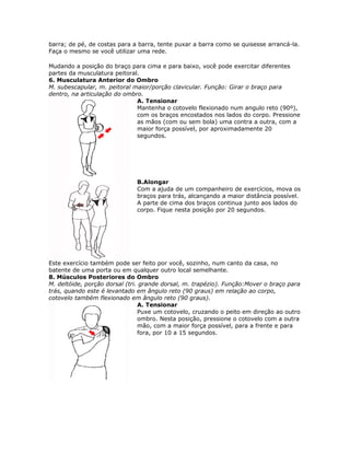 barra; de pé, de costas para a barra, tente puxar a barra como se quisesse arrancá-la.
Faça o mesmo se você utilizar uma rede.

Mudando a posição do braço para cima e para baixo, você pode exercitar diferentes
partes da musculatura peitoral.
6. Musculatura Anterior do Ombro
M. subescapular, m. peitoral maior/porção clavicular. Função: Girar o braço para
dentro, na articulação do ombro.
                              A. Tensionar
                              Mantenha o cotovelo flexionado num angulo reto (90º),
                              com os braços encostados nos lados do corpo. Pressione
                              as mãos (com ou sem bola) uma contra a outra, com a
                              maior força possível, por aproximadamente 20
                              segundos.




                              B.Alongar
                              Com a ajuda de um companheiro de exercícios, mova os
                              braços para trás, alcançando a maior distância possível.
                              A parte de cima dos braços continua junto aos lados do
                              corpo. Fique nesta posição por 20 segundos.




Este exercício também pode ser feito por você, sozinho, num canto da casa, no
batente de uma porta ou em qualquer outro local semelhante.
8. Músculos Posteriores do Ombro
M. deltóide, porção dorsal (tri. grande dorsal, m. trapézio). Função:Mover o braço para
trás, quando este é levantado em ângulo reto (90 graus) em relação ao corpo,
cotovelo também flexionado em ângulo reto (90 graus).
                                A. Tensionar
                                Puxe um cotovelo, cruzando o peito em direção ao outro
                                ombro. Nesta posição, pressione o cotovelo com a outra
                                mão, com a maior força possível, para a frente e para
                                fora, por 10 a 15 segundos.
 
