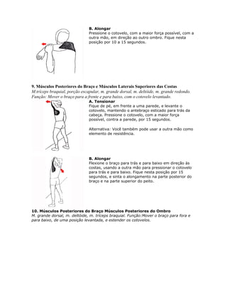 B. Alongar
                               Pressione o cotovelo, com a maior força possível, com a
                               outra mão, em direção ao outro ombro. Fique nesta
                               posição por 10 a 15 segundos.




9. Músculos Posteriores do Braço e Músculos Laterais Superiores das Costas
M.tríceps braquial, porção escapular, m. grande dorsal, m. deltóide, m. grande redondo.
Função: Mover o braço para a frente e para baixo, com o cotovelo levantado.
                               A. Tensionar
                               Fique de pé, em frente a uma parede, e levante o
                               cotovelo, mantendo o antebraço esticado para trás da
                               cabeça. Pressione o cotovelo, com a maior força
                               possível, contra a parede, por 15 segundos.

                               Alternativa: Você também pode usar a outra mão como
                               elemento de resistência.




                               B. Alongar
                               Flexione o braço para trás e para baixo em direção às
                               costas, usando a outra mão para pressionar o cotovelo
                               para trás e para baixo. Fique nesta posição por 15
                               segundos, e sinta o alongamento na parte posterior do
                               braço e na parte superior do peito.




10. Músculos Posteriores do Braço Músculos Posteriores do Ombro
M. grande dorsal, m. deltóide, m. tríceps braquial. Função:Mover o braço para fora e
para baixo, de uma posição levantada, e estender os cotovelos.
 