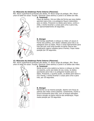 12. Músculos do Antebraço Parte Interna (Flexores)
Mm. flexor superficial & profundo dos dedos, M. flexor longo do polegar, Mm. flexor
ulnar & radial do carpo. Função: Flexionar (para dentro) o pulso e os dedos da mão.
                               A. Tensionar
                               Fique de joelhos. Vire as mãos de forma que seus dedos
                               apontem para trás e os polegares fiquem estendidos
                               para os lados. Pressione os dedos para baixo, contra o
                               chão, e tente levantar o corpo para cima e para trás,
                               por aproximadamente 20 segundos.




                              B. Alongar
                              Permaneça ajoelhado e coloque as mãos um pouco à
                              frente dos joelhos, com dedos voltados para trás e os
                              polegares para os lados. Mova o corpo ligeiramente para
                              trás até que você sinta tensão na parte interna dos
                              antebraços (agora voltados para a frente). Fique nesta
                              posição por 20 segundos.




13. Músculos do Antebraço Parte Interna (Flexores)
Mm. flexor superficial & profundo dos dedos, m. flexor longo do polegar, Mm. flexor
ulnar & radial do carpo. Função: Flexionar (para dentro) o pulso e os dedos das mãos.
                               A. Tensionar
                               Sente-se em uma cadeira ou banco e coloque as mãos
                               no assento, junto aos lados do seu corpo, os dedos
                               apontando para trás e os polegares ticados para os
                               lados. Pressione, o quanto puder, os dedos para baixo e
                               irá a frente, e tente levantar o corpo para cima e para
                               trás, por 20 segundos.




                              B. Alongar
                              Mantenha-se na mesma posição. Aperte com força as
                              palmas das mãos contra assento. Lentamente, incline o
                              tronco levemente para trás, com os braços esticados.
                              Sinta a tensão na parte interna dos antebraços. Fique
                              nesta posição por 20 segundos.
 