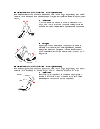 14. Músculos do Antebraço Parte Interna (Flexores)
Mm. flexor superficial & profundo dos dedos, Mm. flexor longo do polegar, Mm. flexor
radial & ulnar do carpo, Mm. palmar longo. Função: Flexionar os dedos e o pulso (para
dentro).
                               A. Tensionar
                               Junte os dedos de ambas as mãos e aperte-os com
                               força, uns contra os outros, durante 20 segundos. As
                               palmas das mãos devem estar ligeiramente separadas.




                              B. Alongar
                              Aperte as palmas das mãos, uma contra a outra, e
                              levante os cotovelos para fora e para cima, com os
                              braços na frente do seu peito. Sinta o alongamento
                              parte interna do antebraço e fique nesta posição por 20
                              segundos.




15. Músculos do Antebraço Parte Interna (Flexores)
Mm. flexor superficial & profundo dos dedos, Mm. flexor longo do polegar, Mm. flexor
radial & ulnar do carpo, m. palmar longo. Função: Flexionar os dedos e o pulso.
                               A. Tensionar
                               Flexione o pulso para trás e aperte os dedos para a
                               frente, o mais que puder, usando a outra mão como
                               elemento de resistência, por 15 segundos.
 
