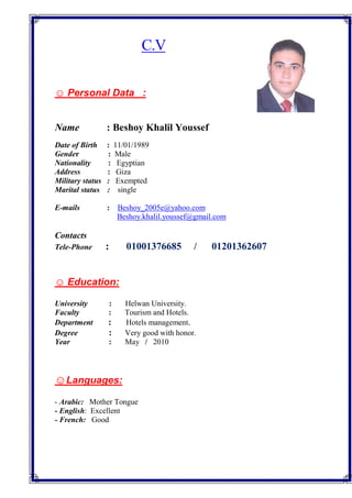 C.V
☺ Personal Data :
Name : Beshoy Khalil Youssef
Date of Birth : 11/01/1989
Gender : Male
Nationality : Egyptian
Address : Giza
Military status : Exempted
Marital status : single
E-mails : Beshoy_2005e@yahoo.com
Beshoy.khalil.youssef@gmail.com
Contacts
Tele-Phone : 01001376685 / 01201362607
☺ Education:
University : Helwan University.
Faculty : Tourism and Hotels.
Department : Hotels management.
Degree : Very good with honor.
Year : May / 2010
Languages:☺
Arabic: Mother Tongue-
- English: Excellent
- French: Good
 
