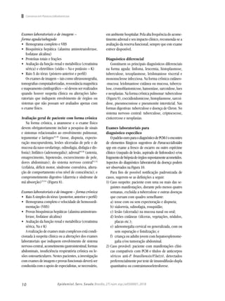 10 Epidemiol. Serv. Saude,Brasília,27( núm.esp.):e0500001,2018
Consenso em Paracoccidiodomicose
Exames laboratoriais e de imagem –
forma aguda/subaguda
•	 Hemograma completo e VHS
•	 Bioquímica hepática (alanina aminotransferase,
fosfatase alcalina)
•	 Proteínas totais e frações
•	 Avaliação da função renal e metabólica (creatinina
sérica) e eletrólitos (sódio – Na e potássio – K)
•	 Raio X do tórax (póstero-anterior e perfil)
Os exames de imagem – tais como ultrassonografia,
tomografiascomputadorizadas,ressonânciamagnética
e mapeamento cintilográfico – só devem ser realizados
quando houver suspeita clínica ou alterações labo-
ratoriais que indiquem envolvimento de órgãos ou
sistemas que não possam ser avaliados apenas com
o exame físico.
Avaliação geral de paciente com forma crônica
Na forma crônica, a anamnese e o exame físico
devem obrigatoriamente incluir a pesquisa de sinais
e sintomas relacionados ao envolvimento pulmonar,
tegumentar e laríngeo41,46
(tosse, dispneia, expecto-
ração mucopurulenta, lesões ulceradas de pele e de
mucosa da naso-orofaringe, odinofagia, disfagia e dis-
fonia); linfático (adenomegalia); adrenal49,50
(astenia,
emagrecimento, hipotensão, escurecimento de pele,
dores abdominais); do sistema nervoso central51,52
(cefaleia, déficit motor, síndrome convulsiva, altera-
ção de comportamento e/ou nível de consciência); e
comprometimento digestivo (diarreia e síndrome de
má absorção)53,54
(Figura 8).
Exames laboratoriais e de imagem – forma crônica
•	 RaioXsimplesdotórax(posterior,anterioreperfil)
•	 Hemograma completo e velocidade de hemossedi-
mentação (VHS)
•	 Provas bioquímicas hepáticas (alanina aminotrans-
ferase, fosfatase alcalina)
•	 Avaliação da função renal e metabólica (creatinina
sérica, Na e K)
A realização de exames mais complexos está condi-
cionada à suspeita clínica ou a alterações dos exames
laboratoriais que indiquem envolvimento de sistema
nervoso central, acometimento gastrointestinal, formas
abdominais, insuficiência respiratória crônica ou le-
sões osteoarticulares. Nestes pacientes, a investigação
com exames de imagem e provas funcionais deverá ser
conduzida com o apoio de especialistas, se necessário,
emambientehospitalar.Pelaaltafrequênciadoacome-
timento adrenal e seu impacto clínico, recomenda-se a
avaliação da reserva funcional, sempre que este exame
estiver disponível.
Diagnóstico diferencial
Constituem os principais diagnósticos diferenciais
na forma aguda: linfoma, leucemia, histoplasmose,
tuberculose, toxoplasmose, leishmaniose visceral e
mononucleose infecciosa. Na forma crônica cutâneo-
-mucosa: leishmaniose cutânea ou mucosa, tubercu-
lose, cromoblastomicose, hanseníase, sarcoidose, lues
e neoplasias. Na forma crônica pulmonar: tuberculose
(Figura 9), coccidioidomicose, histoplasmose, sarcoi-
dose, pneumoconiose e pneumonite intersticial. Nas
formas digestivas: tuberculose e doença de Chron. No
sistema nervoso central: tuberculose, criptococose,
cisticercose e neoplasias.
Exames laboratoriais para
diagnóstico específico
OpadrãoouroparaodiagnósticodePCMéoencontro
de elementos fúngicos sugestivos de Paracoccidioides
spp em exame a fresco de escarro ou outro espécime
clínico (raspado de lesão, aspirado de linfonodos) e/ou
fragmentodebiópsiadeórgãossupostamenteacometidos.
Aspectos do diagnóstico laboratorial da doença podem
ser observados na Figura 10.
Para fins de possível notificação padronizada de
casos, sugerem-se as definições a seguir.
1)	Caso suspeito: paciente com uma ou mais das se-
guintes manifestações, durante pelo menos quatro
semanas, excluída a tuberculose e outras doenças
que cursam com quadro semelhante:
a)	tosse com ou sem expectoração e dispneia;
b)	sialorreia, odinofagia, rouquidão;
c)	lesão (ulcerada) na mucosa nasal ou oral;
d)	lesões cutâneas (úlceras, vegetações, nódulos,
placas etc.);
e)	adenomegalia cervical ou generalizada, com ou
sem supuração e fistulização; e
f)	 criança ou adulto jovem com hepatoesplenome-
galia e/ou tumoração abdominal.
2)	Caso provável: paciente com manifestações clíni-
cas compatíveis com PCM e títulos de anticorpos
séricos anti-P. brasiliensis/P.lutzii, detectados
preferencialmente por teste de imunodifusão dupla
quantitativa ou contraimunoeletroforese.
 