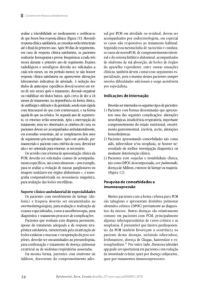 14 Epidemiol. Serv. Saude,Brasília,27( núm.esp.):e0500001,2018
avaliar a tolerabilidade ao medicamento e certificar-se
de que houve boa resposta clínica (Figura 11). Havendo
respostaclínicasatisfatória,asconsultasserãotrimestrais
até o final do primeiro ano. Após 90 dias de seguimento,
em caso de resposta clínica satisfatória, os pacientes
realizarão hemograma e provas bioquímicas a cada três
meses durante o primeiro ano de seguimento. Exames
radiológicos e sorológicos deverão ser solicitados a
cada seis meses, ou em período menor, se não houver
resposta clínica satisfatória ou aparecerem alterações
laboratoriais indicativas de atividade. A redução dos
títulos de anticorpos específicos deverá ocorrer em tor-
no de seis meses após o tratamento, devendo negativar
ou estabilizar em títulos baixos, após cerca de dez a 24
meses de tratamento, na dependência da forma clínica,
doantifúngicoutilizadoedagravidade,sendomaisrápida
com itraconazol do que com cotrimoxazol, e na forma
aguda do que na crônica. No segundo ano de seguimen-
to, os retornos serão semestrais. Após a interrupção do
tratamento, uma vez observados os critérios de cura, os
pacientes devem ser acompanhados ambulatorialmente,
em consultas semestrais, até se completarem dois anos
de seguimento pós-terapêutico. Após este período, per-
manecendo o paciente com critérios de cura, deverá ter
alta e ser orientado para retornar, se necessário.
De acordo com a forma de apresentação clínica da
PCM, deverão ser solicitados exames de acompanha-
mentoespecíficos,taiscomoultrassom–porexemplo,
para se avaliar a evolução de massas ganglionares ou
imagens nodulares em órgãos abdominais –, e tomo-
grafia computadorizada ou ressonância magnética,
para avaliação das lesões encefálicas.
Suporte clínico-ambulatorial de especialidades
Os pacientes com envolvimento de laringe (dis-
fonia) e traqueia deverão ser encaminhados ao
otorrinolaringologista, para avaliação e realização de
exames especializados, como a nasofibroscopia, para
diagnóstico e tratamento precoces de complicações.
Pacientes que evoluam com dispneia persistente,
apesar do tratamento adequado e da resposta tera-
pêutica satisfatória, caracterizada pela cicatrização de
lesões cutâneas e mucosas e recuperação do peso cor-
póreo, deverão ser encaminhados ao pneumologista,
para confirmação e tratamento de doença pulmonar
cicatricial ou de moléstias respiratórias associadas.
Da mesma forma, pacientes com síndrome de
Addison, decorrente do comprometimento adre-
nal por PCM em atividade ou residual, devem ser
acompanhados por endocrinologista, em especial
os casos não responsivos ao tratamento habitual.
Seguindo essa mesma linha de raciocínio e conduta,
os casos de neuroPCM, de comprometimento intesti-
nal e do sistema linfático abdominal, acompanhados
de síndrome de má absorção, de lesões de órgãos
do aparelho reprodutor, entre outras situações
clínicas, também devem contar com seguimento es-
pecializado, pois o manejo destes pacientes sempre
envolve dificuldades adicionais e exige assistência
por especialista.
Indicações de internação
Deverãoserinternadososseguintestiposdepacientes:
1)	Pacientes com formas disseminadas que apresen-
tem uma das seguintes complicações: alterações
neurológicas, insuficiência respiratória, importante
comprometimento do estado nutricional, envolvi-
mento gastrointestinal, icterícia, ascite, alterações
hemodinâmicas.
2)	Pacientes apresentando comorbidades tais como
aids, tuberculose e/ou neoplasia, se houver ne-
cessidade de melhor investigação diagnóstica ou
mediante deterioração clínica.
3)	Pacientes com sequelas e instabilidade clínica,
tais como DPOC descompensada, cor pulmonale,
doença de Addison, estenose de laringe ou traqueia.
(Figura 12).
Pesquisa de comorbidades e
imunossupressão
Muitos pacientes com a forma crônica para PCM
são tabagistas e apresentam distúrbio pulmonar
obstrutivo crônico (DPOC) previamente ao diagnós-
tico da micose. Outras doenças são relativamente
comuns em pacientes com PCM, principalmente
algumas infectoparasitárias de curso crônico e as
neoplasias. É presumível que fatores predisponen-
tes da PCM também favoreçam a ocorrência no
paciente destas doenças, incluindo tuberculose,
leishmaniose, doença de Chagas, hanseníase e es-
trongiloidíase.33
Por outro lado, Paracoccidioides
spp pode ser oportunista em pacientes com redução
da imunidade celular, quer por doença subjacente,
quer por tratamentos imunossupressores.
Consenso em Paracoccidiodomicose
 