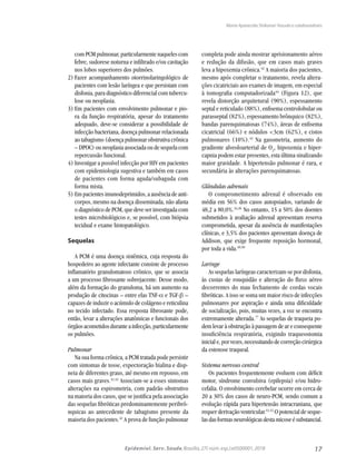 17Epidemiol. Serv. Saude,Brasília,27( núm.esp.):e0500001,2018
com PCM pulmonar, particularmente naqueles com
febre, sudorese noturna e infiltrado e/ou cavitação
nos lobos superiores dos pulmões.
2)	Fazer acompanhamento otorrinolaringológico de
pacientes com lesão laríngea e que persistam com
disfonia, para diagnóstico diferencial com tubercu-
lose ou neoplasia.
3)	Em pacientes com envolvimento pulmonar e pio-
ra da função respiratória, apesar do tratamento
adequado, deve-se considerar a possibilidade de
infecção bacteriana, doença pulmonar relacionada
ao tabagismo (doença pulmonar obstrutiva crônica
– DPOC) ou neoplasia associada ou de sequela com
repercussão funcional.
4)	Investigar a possível infecção por HIV em pacientes
com epidemiologia sugestiva e também em casos
de pacientes com forma aguda/subaguda com
forma mista.
5)	Em pacientes imunodeprimidos, a ausência de anti-
corpos, mesmo na doença disseminada, não afasta
o diagnóstico de PCM, que deve ser investigada com
testes microbiológicos e, se possível, com biópsia
tecidual e exame histopatológico.
Sequelas
A PCM é uma doença sistêmica, cuja resposta do
hospedeiro ao agente infectante consiste de processo
inflamatório granulomatoso crônico, que se associa
a um processo fibrosante sobrejacente. Desse modo,
além da formação do granuloma, há um aumento na
produção de citocinas – entre elas TNF-α e TGF-β –
capazes de induzir o acúmulo de colágeno e reticulina
no tecido infectado. Essa resposta fibrosante pode,
então, levar a alterações anatômicas e funcionais dos
órgãosacometidosduranteainfecção,particularmente
os pulmões.
Pulmonar
Na sua forma crônica, a PCM tratada pode persistir
com sintomas de tosse, expectoração hialina e disp-
neia de diferentes graus, até mesmo em repouso, em
casos mais graves.41,42
Associam-se a esses sintomas
alterações na espirometria, com padrão obstrutivo
na maioria dos casos, que se justifica pela associação
das sequelas fibróticas predominantemente peribrô-
nquicas ao antecedente de tabagismo presente da
maioria dos pacientes.42
A prova de função pulmonar
completa pode ainda mostrar aprisionamento aéreo
e redução da difusão, que em casos mais graves
leva a hipoxemia crônica.42
A maioria dos pacientes,
mesmo após completar o tratamento, revela altera-
ções cicatriciais aos exames de imagem, em especial
à tomografia computadorizada44
(Figura 12), que
revela distorção arquitetural (90%), espessamento
septal e reticulado (88%), enfisema centrolobular ou
parasseptal (82%), espessamento brônquico (82%),
bandas parenquimatosas (74%), áreas de enfisema
cicatricial (66%) e nódulos <3cm (62%), e cistos
pulmonares (10%).42
Na gasometria, aumento do
gradiente alveoloarterial de O2
, hipoxemia e hiper-
capnia podem estar presentes, esta última sinalizando
maior gravidade. A hipertensão pulmonar é rara, e
secundária às alterações parenquimatosas.
Glândulas adrenais
O comprometimento adrenal é observado em
média em 56% dos casos autopsiados, variando de
48,2 a 80,0%.34,36
No entanto, 15 a 50% dos doentes
submetidos à avaliação adrenal apresentam reserva
comprometida, apesar da ausência de manifestações
clínicas, e 3,5% dos pacientes apresentam doença de
Addison, que exige frequente reposição hormonal,
por toda a vida.49,50
Laringe
As sequelas laríngeas caracterizam-se por disfonia,
às custas de rouquidão e alteração do fluxo aéreo
decorrentes do mau fechamento de cordas vocais
fibróticas. A isso se soma um maior risco de infecções
pulmonares por aspiração e ainda uma dificuldade
de socialização, pois, muitas vezes, a voz se encontra
extremamente alterada.77
As sequelas de traqueia po-
dem levar à obstrução à passagem de ar e consequente
insuficiência respiratória, exigindo traqueostomia
inicial e, por vezes, necessitando de correção cirúrgica
da estenose traqueal.
Sistema nervoso central
Os pacientes frequentemente evoluem com déficit
motor, síndrome convulsiva (epilepsia) e/ou hidro-
cefalia. O envolvimento cerebelar ocorre em cerca de
20 a 30% dos casos de neuro-PCM, sendo comum a
evolução rápida para hipertensão intracraniana, que
requer derivação ventricular.51,52
O potencial de seque-
lasdasformasneurológicasdestamicoseésubstancial.
Maria Aparecida Shikanai-Yasuda e colaboradores
 