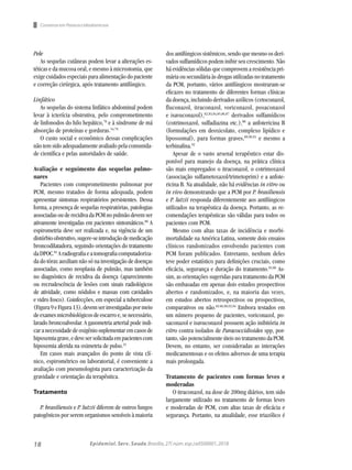 18 Epidemiol. Serv. Saude,Brasília,27( núm.esp.):e0500001,2018
Pele
As sequelas cutâneas podem levar a alterações es-
téticas e da mucosa oral, e mesmo à microstomia, que
exige cuidados especiais para alimentação do paciente
e correção cirúrgica, após tratamento antifúngico.
Linfático
As sequelas do sistema linfático abdominal podem
levar à icterícia obstrutiva, pelo comprometimento
de linfonodos do hilo hepático,78
e à síndrome de má
absorção de proteínas e gorduras.54,79
O custo social e econômico dessas complicações
não tem sido adequadamente avaliado pela comunida-
de científica e pelas autoridades de saúde.
Avaliação e seguimento das sequelas pulmo-
nares
Pacientes com comprometimento pulmonar por
PCM, mesmo tratados de forma adequada, podem
apresentar sintomas respiratórios persistentes. Dessa
forma, a presença de sequelas respiratórias, patologias
associadasou derecidivadaPCMnopulmãodevemser
ativamente investigadas em pacientes sintomáticos.80
A
espirometria deve ser realizada e, na vigência de um
distúrbioobstrutivo,sugere-seintroduçãodemedicação
broncodilatadora, seguindo orientações do tratamento
daDPOC.81
Aradiografiaeatomografiacomputadoriza-
da do tórax auxiliam não só na investigação de doenças
associadas, como neoplasia de pulmão, mas também
no diagnóstico de recidiva da doença (aparecimento
ou recrudescência de lesões com sinais radiológicos
de atividade, como nódulos e massas com cavidades
e vidro fosco). Coinfecções, em especial a tuberculose
(Figura9eFigura13),devemserinvestigadaspormeio
deexamesmicrobiológicosdeescarroe,senecessário,
lavado broncoalveolar. A gasometria arterial pode indi-
caranecessidadedeoxigêniosuplementaremcasosde
hipoxemiagrave,edevesersolicitadaempacientescom
hipoxemia aferida na oximetria de pulso.31
Em casos mais avançados do ponto de vista clí-
nico, espirométrico ou laboratorial, é conveniente a
avaliação com pneumologista para caracterização da
gravidade e orientação da terapêutica.
Tratamento
P. brasiliensis e P. lutzii diferem de outros fungos
patogênicos por serem organismos sensíveis à maioria
dos antifúngicos sistêmicos, sendo que mesmo os deri-
vados sulfamídicos podem inibir seu crescimento. Não
há evidências sólidas que comprovem a resistência pri-
mária ousecundária às drogas utilizadas no tratamento
da PCM, portanto, vários antifúngicos mostraram-se
eficazes no tratamento de diferentes formas clínicas
da doença, incluindo derivados azólicos (cetoconazol,
fluconazol, itraconazol, voriconazol, posaconazol
e isavuconazol),82,83,84,85,86,87
derivados sulfamídicos
(cotrimoxazol, sulfadiazina etc.),88
a anfotericina B
(formulações em deoxicolato, complexo lipídico e
lipossomal), para formas graves,89,90,91
e mesmo a
terbinafina.92
Apesar de o vasto arsenal terapêutico estar dis-
ponível para manejo da doença, na prática clínica
são mais empregados o itraconazol, o cotrimoxazol
(associação sulfametoxazol/trimetoprim) e a anfote-
ricina B. Na atualidade, não há evidências in vitro ou
in vivo demonstrando que a PCM por P. brasiliensis
e P. lutzii responda diferentemente aos antifúngicos
utilizados na terapêutica da doença. Portanto, as re-
comendações terapêuticas são válidas para todos os
pacientes com PCM.
Mesmo com altas taxas de incidência e morbi-
mortalidade na América Latina, somente dois ensaios
clínicos randomizados envolvendo pacientes com
PCM foram publicados. Entretanto, nenhum deles
teve poder estatístico para definições cruciais, como
eficácia, segurança e duração do tratamento.83,86
As-
sim, as orientações sugeridas para tratamento da PCM
são embasadas em apenas dois estudos prospectivos
abertos e randomizados, e, na maioria das vezes,
em estudos abertos retrospectivos ou prospectivos,
comparativos ou não.82.86,90,93,94
Embora testados em
um número pequeno de pacientes, voriconazol, po-
saconazol e isavuconazol possuem ação inibitória in
vitro contra isolados de Paracoccidioides spp, por-
tanto, são potencialmente úteis no tratamento da PCM.
Devem, no entanto, ser consideradas as interações
medicamentosas e os efeitos adversos de uma terapia
mais prolongada.
Tratamento de pacientes com formas leves e
moderadas
O itraconazol, na dose de 200mg diários, tem sido
largamente utilizado no tratamento de formas leves
e moderadas de PCM, com altas taxas de eficácia e
segurança. Portanto, na atualidade, esse triazólico é
Consenso em Paracoccidiodomicose
 