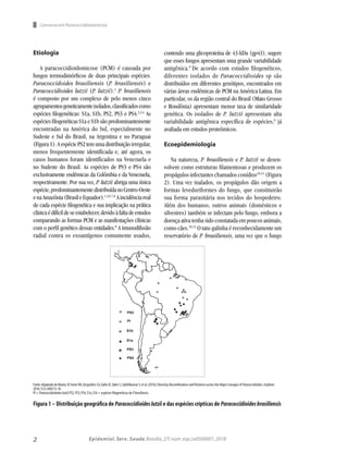 2 Epidemiol. Serv. Saude,Brasília,27( núm.esp.):e0500001,2018
Etiologia
A paracoccidioidomicose (PCM) é causada por
fungos termodimórficos de duas principais espécies:
Paracoccidoides brasiliensis (P. brasiliensis) e
Paracoccidioides lutzii (P. lutzii).1
P. brasiliensis
é composto por um complexo de pelo menos cinco
agrupamentosgeneticamenteisolados,classificadoscomo
espécies filogenéticas: S1a, S1b, PS2, PS3 e PS4.2,3,4
As
espécies filogenéticas S1a e S1b são predominantemente
encontradas na América do Sul, especialmente no
Sudeste e Sul do Brasil, na Argentina e no Paraguai
(Figura1).AespéciePS2temumadistribuiçãoirregular,
menos frequentemente identificada e, até agora, os
casos humanos foram identificados na Venezuela e
no Sudeste do Brasil. As espécies de PS3 e PS4 são
exclusivamente endêmicas da Colômbia e da Venezuela,
respectivamente. Por sua vez, P. lutzii abriga uma única
espécie,predominantementedistribuídanoCentro-Oeste
enaAmazônia(BrasileEquador).1,5,6,7,8
Aincidênciareal
de cada espécie filogenética e sua implicação na prática
clínicaédifícildeseestabelecer,devidoàfaltadeestudos
comparando as formas PCM e as manifestações clínicas
com o perfil genético dessas entidades.8
A imunodifusão
radial contra os exoantígenos comumente usados,
contendo uma glicoproteína de 43-kDa (gp43), sugere
que esses fungos apresentam uma grande variabilidade
antigênica.9
De acordo com estudos filogenéticos,
diferentes isolados de Paracoccidioides sp são
distribuídos em diferentes genótipos, encontrados em
várias áreas endêmicas de PCM na América Latina. Em
particular, os da região central do Brasil (Mato Grosso
e Rondônia) apresentam menor taxa de similaridade
genética. Os isolados de P. lutzii apresentam alta
variabilidade antigênica específica de espécies,9
já
avaliada em estudos proteômicos.
Ecoepidemiologia
Na natureza, P. brasiliensis e P. lutzii se desen-
volvem como estruturas filamentosas e produzem os
propágulos infectantes chamados conídios10,11
(Figura
2). Uma vez inalados, os propágulos dão origem a
formas leveduriformes do fungo, que constituirão
sua forma parasitária nos tecidos do hospedeiro.
Além dos humanos, outros animais (domésticos e
silvestres) também se infectam pelo fungo, embora a
doença ativa tenha sido constatada em poucos animais,
como cães.10,12
O tatu-galinha é reconhecidamente um
reservatório de P. brasiliensis, uma vez que o fungo
Consenso em Paracoccidiodomicose
Fonte:Adaptado de Muñoz JF,Farrer RA,Desjardins CA,Gallo JE,Sykes S,Sakthikumar S,et al.(2016).Diversity,Recombination andVirulence across the Major Lineages of Paracoccidioides.mSphere.
2016;1(5):e00213-16.
Pl = Paracoccidoidodeslutzii;PS2,PS3,PS4,S1a,S1b = espécies filogenéticas de P.brasiliensis.
Figura 1 – Distribuição geográfica de Paracoccidioideslutzii e das espécies crípticas de Paracoccidioidesbrasiliensis
 