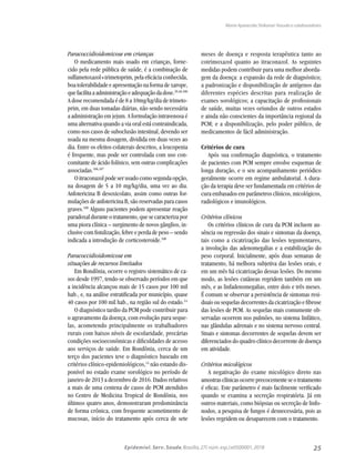 25Epidemiol. Serv. Saude,Brasília,27( núm.esp.):e0500001,2018
Paracoccidioidomicose em crianças
O medicamento mais usado em crianças, forne-
cido pela rede pública de saúde, é a combinação de
sulfametoxazol+trimetoprim, pela eficácia conhecida,
boa tolerabilidade e apresentação na forma de xarope,
quefacilitaaadministraçãoeadequaçãodadose.39,40,106
A dose recomendada é de 8 a 10mg/kg/dia de trimeto-
prim, em duas tomadas diárias, não sendo necessária
a administração em jejum. A formulação intravenosa é
uma alternativa quando a via oral está contraindicada,
como nos casos de suboclusão intestinal, devendo ser
usada na mesma dosagem, dividida em duas vezes ao
dia. Entre os efeitos colaterais descritos, a leucopenia
é frequente, mas pode ser controlada com uso con-
comitante de ácido folínico, sem outras complicações
associadas.106,107
O itraconazol pode ser usado como segunda opção,
na dosagem de 5 a 10 mg/kg/dia, uma vez ao dia.
Anfotericina B desoxicolato, assim como outras for-
mulações de anfotericina B, são reservadas para casos
graves.108
Alguns pacientes podem apresentar reação
paradoxal durante o tratamento, que se caracteriza por
uma piora clínica – surgimento de novos gânglios, in-
clusive com fistulização, febre e perda de peso – sendo
indicada a introdução de corticosteroide.108
Paracoccidioidomicose em
situações de recursos limitados
Em Rondônia, ocorre o registro sistemático de ca-
sos desde 1997, tendo-se observado períodos em que
a incidência alcançou mais de 15 casos por 100 mil
hab., e, na análise estratificada por município, quase
40 casos por 100 mil hab., na região sul do estado.14
O diagnóstico tardio da PCM pode contribuir para
o agravamento da doença, com evolução para seque-
las, acometendo principalmente os trabalhadores
rurais com baixos níveis de escolaridade, precárias
condições socioeconômicas e dificuldades de acesso
aos serviços de saúde. Em Rondônia, cerca de um
terço dos pacientes teve o diagnóstico baseado em
critérios clínico-epidemiológicos,14
não estando dis-
ponível no estado exame sorológico no período de
janeiro de 2013 a dezembro de 2016. Dados relativos
a mais de uma centena de casos de PCM atendidos
no Centro de Medicina Tropical de Rondônia, nos
últimos quatro anos, demonstraram predominância
de forma crônica, com frequente acometimento de
mucosas, início do tratamento após cerca de sete
meses de doença e resposta terapêutica tanto ao
cotrimoxazol quanto ao itraconazol. As seguintes
medidas podem contribuir para uma melhor aborda-
gem da doença: a expansão da rede de diagnóstico;
a padronização e disponibilização de antígenos das
diferentes espécies descritas para realização de
exames sorológicos; a capacitação de profissionais
de saúde, muitas vezes oriundos de outros estados
e ainda não conscientes da importância regional da
PCM; e a disponibilização, pelo poder público, de
medicamentos de fácil administração.
Critérios de cura
Após sua confirmação diagnóstica, o tratamento
de pacientes com PCM sempre envolve esquemas de
longa duração, e o seu acompanhamento periódico
geralmente ocorre em regime ambulatorial. A dura-
ção da terapia deve ser fundamentada em critérios de
cura embasados em parâmetros clínicos, micológicos,
radiológicos e imunológicos.
Critérios clínicos
Os critérios clínicos de cura da PCM incluem au-
sência ou regressão dos sinais e sintomas da doença,
tais como a cicatrização das lesões tegumentares,
a involução das adenomegalias e a estabilização do
peso corporal. Inicialmente, após duas semanas de
tratamento, há melhora subjetiva das lesões orais, e
em um mês há cicatrização dessas lesões. Do mesmo
modo, as lesões cutâneas regridem também em um
mês, e as linfadenomegalias, entre dois e três meses.
É comum se observar a persistência de sintomas resi-
duais ou sequelas decorrentes da cicatrização e fibrose
das lesões de PCM. As sequelas mais comumente ob-
servadas ocorrem nos pulmões, no sistema linfático,
nas glândulas adrenais e no sistema nervoso central.
Sinais e sintomas decorrentes de sequelas devem ser
diferenciados do quadro clínico decorrente de doença
em atividade.
Critérios micológicos
A negativação do exame micológico direto nas
amostrasclínicasocorreprecocementeseotratamento
é eficaz. Este parâmetro é mais facilmente verificado
quando se examina a secreção respiratória. Já em
outros materiais, como biópsias ou secreção de linfo-
nodos, a pesquisa de fungos é desnecessária, pois as
lesões regridem ou desaparecem com o tratamento.
Maria Aparecida Shikanai-Yasuda e colaboradores
 