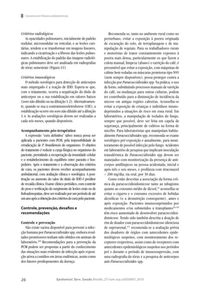 26 Epidemiol. Serv. Saude,Brasília,27( núm.esp.):e0500001,2018
Consenso em Paracoccidiodomicose
Critérios radiológicos
As opacidades pulmonares, inicialmente de padrão
nodular, micronodular ou reticular, e as lesões cavi-
tárias, tendem a se transformar em imagens lineares,
indicando a cicatrização e a fibrose das lesões pulmo-
nares. A estabilização do padrão das imagens radioló-
gicas pulmonares deve ser analisada em radiografias
de tórax semestrais (Figura 11).
Critérios imunológicos
O método sorológico para detecção de anticorpos
mais empregado é a reação de IDD. Espera-se que,
com o tratamento, ocorra a negativação do título de
anticorpos ou a sua estabilização em valores baixos
(soro não diluído ou na diluição 1:2). Alternativamen-
te, quando se usa a contraimunoeletroforese (CIE), a
estabilização ocorre em soro não diluído até a diluição
1:4. As avaliações sorológicas devem ser realizadas a
cada seis meses, quando disponíveis.
Acompanhamento pós-terapêutico
A expressão "cura definitiva" talvez nunca possa ser
aplicada a pacientes com PCM, pela impossibilidade de
erradicação de P. brasiliensis do organismo. O objetivo
do tratamento é reduzir a carga fúngica no organismo do
paciente, permitindo a recuperação da imunidade celular
e o restabelecimento do equilíbrio entre parasito e hos-
pedeiro. Após o tratamento e a observação dos critérios
de cura, os pacientes devem receber acompanhamento
ambulatorial, com avaliação clínica e sorológica. A posi-
tivação ou aumento do valor do título de IDD é preditor
de recaída clínica. Exame clínico periódico, com controle
do peso e verificação do surgimento de lesões orais ou de
linfoadenopatias,deveserrealizadoporumperíododeaté
umanoapósaobtençãodoscritériosdecurapelopaciente.
Controle,prevenção,desafios e
recomendações
Controle e prevenção
Não existe vacina disponível para prevenir a infec-
ção humana por Paracoccidioides spp, embora resul-
tados promissores tenham sido obtidos em animais de
laboratório.109
Recomendações para a prevenção da
PCM podem ser propostas a partir do conhecimento
das situações mais evidentes de infecção após exposi-
ção aérea a conídios em áreas endêmicas, assim como
dos fatores predisponentes da doença.
Recomenda-se, tanto no ambiente rural como no
periurbano, evitar a exposição à poeira originada
de escavação do solo, de terraplanagem e de ma-
nipulação de vegetais. Para os trabalhadores rurais
e motoristas de trator constantemente expostos à
poeira mais densa, particularmente os que fazem a
coleta manual, limpeza (abano) e varrição do café, é
presumível que evitar a exposição, com máquinas de
cabine bem vedadas ou máscaras protetoras tipo N95
(nem sempre disponíveis), possa proteger contra a
infecção por Paracoccidioides spp. Na prática, o uso
de forno, substituindo processos manuais de varrição
do café, ou mudanças para outras culturas, podem
ter contribuído para a diminuição de incidência da
micose em antigas regiões cafeeiras. Aconselha-se
evitar a exposição de crianças e indivíduos imuno-
deprimidos a situações de risco em zona rural. Em
laboratórios, a manipulação de isolados do fungo,
sempre que possível, deve ser feita em capela de
segurança, principalmente de cultivos na forma de
micélio. Para laboratoristas que manipulam habitu-
almente Paracoccidioides spp, recomenda-se exame
sorológico pré-exposição e anualmente, para moni-
toramento de possível infecção pelo fungo. Acidentes
em laboratório de pesquisa que implicam inoculação
transdérmica de Paracoccidioides spp devem ser
manejados com monitorização da presença de anti-
corpos antifúngicos na pessoa acidentada, inicial e
após três e seis meses, e profilaxia com itraconazol
– 200 mg/dia, via oral, por 30 dias.
Como estão descritas a associação da forma crô-
nica da paracoccidioidomicose tanto ao tabagismo
quanto ao consumo médio de álcool,16
aconselha-se
evitar o cigarro e o consumo excessivo de bebidas
alcoólicas (e a desnutrição consequente), antes e
após exposição. Pacientes imunossuprimidos por
medicamentos e/ou submetidos a transplantes20,110
têm risco aumentado de desenvolver paracoccidioi-
domicose. Tendo sido também descrita a doação de
rim de doador com paracoccidoidomicose silenciosa
de suprrarenal,111
recomenda-se a avaliação prévia
dos doadores de órgãos com antecedentes epide-
miológicos suspeitos, com monitoramento dos re-
ceptores respectivos, assim como de receptores com
antecedentes epidemiológicos suspeitos nos períodos
pré e durante o período de imunossupressão, com
uma radiografia do tórax e a pesquisa de anticorpos
anti-Paracoccidioides spp.
 