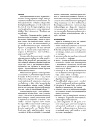 27Epidemiol. Serv. Saude,Brasília,27( núm.esp.):e0500001,2018
Maria Aparecida Shikanai-Yasuda e colaboradores
Desafios
Além do aprimoramento dos dados de prevalência e
incidência da doença, registro de casos por notificação
compulsória e mediante acesso a medicamentos, uni-
formização de métodos sorológicos, avaliação crítica
da terapêutica antifúngica e do uso de corticosteroi-
des, busca de novas abordagens terapêuticas para as
sequelas, a descrição de nova espécie de Paracocci-
dioides, P. lutzii e do complexo P. brasiliensis traz
novos desafios.
Para o clínico, é importante avaliar o impacto epi-
demiológico, clínico, diagnóstico e terapêutico atual
das diferentes espécies na doença humana. As regiões
Norte e Centro-Oeste têm sido relacionadas a infecções
causadas por P. lutzii, em função da identificação
por métodos moleculares de alguns isolados dessas
regiões1,5,9
e, principalmente, pela fraca reatividade
dos soros de pacientes com doença comprovada a
antígenos de P. brasiliensis e maior reatividade a
antígenos de P. lutzii.63,64
Embora os dados clínicos e a resposta à terapêutica
sejam aparentemente similares para ambas as espécies
(dadosdoMatoGrossodoSul),poucoseconhececom
baseemdadosdeisolamentoeidentificaçãomolecular
em pacientes,8
uma vez que os exames micológico e
histopatológico não são capazes de distinguir essas
espécies,easprovasmolecularesnãoestãodisponíveis
em laboratórios de rotina.66
Permanecem como questões a serem respondidas:
o conhecimento do perfil epidemiológico-molecular
de isolados de Paracoccidioides no país, visando
fundamentar o diagnóstico clínico-epidemiológico; a
caracterização do perfil antigênico dos isolados e sua
correlação com os dados clínico-laboratoriais das
doenças causadas por ambas as espécies,1,7
incluindo
sequelas; e a resposta aos diferentes medicamentos,
bemcomoaanálisedasusceptibilidadeàsdrogas.112,113
Da maior importância para a saúde pública é a
implantação de métodos simples, como o exame mi-
cológico, como método de primeira escolha no diag-
nóstico em regiões carentes, particularmente quando
o diagnóstico de tuberculose for excluído. Nesse
sentido, é necessário e urgente o esforço conjunto
dos órgãos públicos e da comunidade acadêmica para
que o diagnóstico sorológico esteja universalmente
disponível para infecções por P. lutzii e P. brasi-
liensis, com frações antigênicas estáveis e provas
reprodutíveis de fácil exequibilidade. A comunidade
acadêmica internacional, reunindo os países endê-
micos da América Latina (Rede Latino-Americana de
Paracoccidioidomicose), por intermédio do Working
Group on Paracoccidioidomycosis,114
participa do
esforço para alcançar esses alvos. Paralelamente, a
disseminação de conhecimentos é também uma etapa
fundamental para que o diagnóstico e tratamento
precoces, assim como a atenção integral ao paciente,
com base em dados clínico-epidemiológicos, mico-
lógico e sorológico, sejam instituídos em todas as
regiões endêmicas.
Recomendações
Seguem-se recomendações gerais para o aprimo-
ramento da atenção ao paciente com PCM.
1)	Instituir a notificação compulsória de casos com
paracoccidioidomicose provável e provada.
2)	Dispor de um registro nacional de casos, por meio
da notificação, mediante acesso aos medicamentos
ou internação.
3)	Acesso universal ao itraconazol e ao cotrimoxazol
para formas leves a moderadas.
4)	Acesso a formulações lipídicas de anfotericina
em situações especiais e em imunossupressão
e à anfotericina B desoxicolato, liberada para
comercialização após aprovação de requisitos
farmacológicos mínimos.
5)	Estruturação de uma rede de atenção básica com
base em diagnóstico clínico-epidemiológico, mico-
lógico (direto e cultura) e sorológico.
6)	Na ausência de diagnóstico micológico, acesso ao
diagnóstico histopatológico.
7)	Disponibilização de antígenos estáveis e reprodutí-
veis de P. brasiliensis e P. lutzii na rede pública.
8)	Padronização de uma técnica sorológica para
diagnóstico e seguimento em nível nacional.
9)	Estímulo à avaliação do papel de corticosteroides
notratamentodepacientescomlesõesinflamatórias
intensas e/ou extensas.
10)Estímuloàavaliaçãodaterapêuticademanutenção
de antifúngicos em pacientes imunodeprimidos,
segundo o grau de imunodepressão.
11) Análises em pacientes com aids quanto ao mo-
mento adequado para se introduzir a terapêutica
antirretroviral, considerando-se a presença de
interações medicamentosas e de síndrome de
reconstituição imune, estabelecendo-se os parâ-
metros para tais avaliações.
 