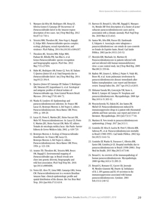 29Epidemiol. Serv. Saude,Brasília,27( núm.esp.):e0500001,2018
Maria Aparecida Shikanai-Yasuda e colaboradores
5.	 Marques-da-Silva SH, Rodrigues AM, Hoog GS,
Silveira-Gomes F, Camargo ZP. Occurrence of
Paracoccidioides lutzii in the Amazon region:
description of two cases. Am J Trop Med Hyg. 2012
Oct;87(4):710-4.
6.	 Teixeira MM, Theodoro RC, Nino-Vega G, Bagagli
E, Felipe MSS. Paracoccidioides species complex:
ecology, phylogeny, sexual reproduction, and
virulence. PLoS Pathog. 2014 Oct;10(10):e1004397.
7.	 Theodoro RC, Teixeira MM, Felipe MSS,
Paduan KS, Ribolla PM, San-Blas G, et al.
Genus Paracoccidioides: species recognition
and biogeographic aspects. PLoS One. 2012
May;7(5):e37694.
8.	 Hahn RC, Rodrigues AM, Fontes CJ, Nery AF, Tadano
T, Queiroz Júnior LP, et al. Fatal fungemia due to
Paracoccidioides lutzii. Am J Trop Med Hyg. 2014
Aug;91(2):394-8.
9.	 Queiroz-Júnior LP, Camargo ZP, Tadano T, Rodrigues
AM, Takarara DT, Gegembauer G, et al. Serological
and antigenic profiles of clinical isolates of
Paracoccidioides spp. from Central Western Brazil.
Mycoses. 2014 Aug;57(8):466-72.
10.	Wanke B, Londero AT. Epidemiology and
paracoccidioidomycosis infection. In: Franco MF,
Lacaz CS, Restrepo-Moreno A, Del Negro G, editors.
Paracoccidioidomycosis. Boca Raton: CRC Press;
1994. p. 109-20.
11.	Lacaz CS, Porto E, Martins JEC, Heins-Vaccari EM,
Melo NT. Paracoccidioidomicose. In: Lacaz CS, Porto
E, Martins JEC, Heins-Vaccari EM, Melo NT, editors.
Tratado de micologia médica lacaz. São Paulo: Sarvier
Editora de Livros Médicos Ltda; 2002. p. 639-729.
12.	Restrepo-Moreno A. Ecology of Paracoccidioides
brasiliensis. In: Franco MF, Lacaz CS,
Restrepo-Moreno A, Del Negro G, editors.
Paracoccidioidomycosis. Boca Raton: CRC Press;
1994. p. 121-130.
13.	Arantes TD, Theodoro RC, Teixeira MM, Bosco
SM, Bagagli E. Environmental mapping of
Paracoccidioides spp. in Brazil reveals new
clues into genetic diversity, biogeography and
wild host association. PLoS Negl Trop Dis. 2016
Apr;10(4):e0004606.
14.	Vieira GD, Alves TC, Lima SMD, Camargo LMA, Sousa
CM. Paracoccidioidomycosis in a western Brazilian
Amazon State: clinical-epidemiologic profile and
spatial distribution of the disease. Rev Soc Bras Med
Trop. 2014 Jan-Feb;47(1):63-8.
15.	Barrozo LV, Benard G, Silva ME, Bagagli E, Marques
SA, Mendes RP. First description of a cluster of acute/
subacute paracoccidioidomycosis cases and its
association with a climatic anomaly. PLoS Negl Trop
Dis. 2010 Mar;4(3):e643.
16.	Santos WA, Silva BM, Passos ED, Zandonade
E, Falqueto A. Associação entre tabagismo e
paracoccidioidomicose: um estudo de caso-controle
no Estado do Espírito Santo, Brasil. Cad Saúde
Pública. 2003 jan-fev;19(1):245-53.
17.	Morejón KM, Machado AA, Martinez R.
Paracoccidioidomycosis in patients infected with
and not infected with human immunodeficiency
vírus: a case control study. Am J Trop Med Hyg. 2009
Mar;80(3):359-66.
18.	Radisic MV, Linares L, Afeltra J, Pujato N, Vitale RG,
Bravo M, et al. Acute pulmonary involvement by
paracoccidioidomycosis disease immediately after
kidney transplantation: case report and literature
review. Transpl Infect Dis. 2017 Apr;19(2):e12655.
19.	Shikanai-Yasuda MA, Conceição YM, Kono A,
Rivitti E, Campos AF, Campos SV. Neoplasia and
paracoccidioidomycosis. Mycopathologia. 2008 Apr-
May;165(4-5):303-12.
20.	Woyciechowsky TG, Dalcin DC, dos Santos JW,
Michel GT. Paracoccidioidomycosis induced by
immunosuppressive drugs in a patient with rheumatoid
arthritis and bone sarcoma: case report and review of
literature. Mycopathologia. 2011 Jul;172(1):77-81.
21.	Martinez R. New trends in paracoccidioidomycosis
epidemiology. J Fungi. 2017 Jan;3(1):1.
22.	Coutinho ZF, Silva D, Lazéra M, Petri V, Oliveira RM,
Sabroza PC, et al. Paracoccidioidomycosis mortality
in Brazil (1980-1995). Cad Saúde Pública. 2002 Sep-
Oct;18(5):1441-54.
23.	Coutinho ZF, Wanke B, Travassos C, Oliveira RM,
Xavier DR, Coimbra Jr CE. Hospital morbidity due to
paracoccidioidomycosis in Brazil (1998-2006). Trop
Med Int Health. 2015 May;20(5):673-80.
24.	Benard G. An overview of the immunopathology of
human paracoccidioidomycosis. Mycopathologia.
2008 Apr-May;165(4-5):209-21.
25.	Benard G, Romano CC, Cacere CR, Juvenale
M, Mendes-Giannini MJ, Duarte AJ. Imbalance
of IL-2, IFN-gamma and IL-10 secretion in the
immunosuppression associated with human
paracoccidioidomycosis. Cytokine. 2001
Feb;13(4):248-52.
 