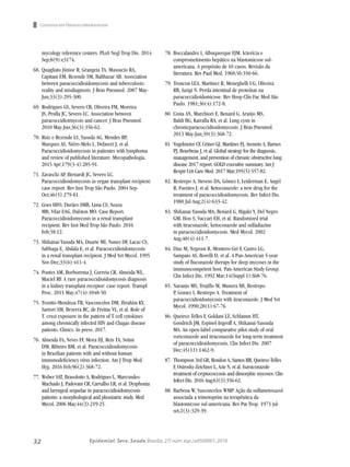 32 Epidemiol. Serv. Saude,Brasília,27( núm.esp.):e0500001,2018
Consenso em Paracoccidiodomicose
mycology reference centers. PLoS Negl Trop Dis. 2014
Sep;8(9):e3174.
68.	Quagliato Júnior R, Grangeia TA, Massucio RA,
Capitani EM, Rezende SM, Balthazar AB. Association
between paracoccidioidomycosis and tuberculosis:
reality and misdiagnosis. J Bras Pneumol. 2007 May-
Jun;33(3):295-300.
69.	Rodrigues GS, Severo CB, Oliveira FM, Moreira
JS, Prolla JC, Severo LC. Association between
paracoccidioimycois and cancer. J Bras Pneumol.
2010 May-Jun;36(3):356-62.
70.	Ruiz e Rezende LS, Yasuda AG, Mendes RP,
Marques AS, Niéro-Melo L, Defaveri J, et al.
Paracoccidioidomycosis in patientes with lymphoma
and review of published literature. Mycopathologia.
2015 Apr;179(3-4):285-91.
71.	Zavascki AP, Bienardt JC, Severo LC.
Paracoccidioidomycosis in organ transplant recipient:
case report. Rev Inst Trop São Paulo. 2004 Sep-
Oct;46(5):279-81.
72.	Goes HFO, Durães SMB, Lima CS, Souza
MB, Vilar EAG, Dalston MO. Case Report.
Paracoccidioidomycosis in a renal transplant
recipient. Rev Inst Med Trop São Paulo. 2016
Feb;58:12.
73.	Shikanai-Yasuda MA, Duarte MI, Nunes DF, Lacaz CS,
Sabbaga E, Abdala E, et al. Paracoccidioidomycosis
in a renal transplant recipient. J Med Vet Mycol. 1995
Nov-Dec;33(6):411-4.
74.	Pontes AM, Borborema J, Correia CR, Almeida WL,
Maciel RF. A rare paracoccidioidomycosis diagnosis
in a kidney transplant receptor: case report. Transpl
Proc. 2015 May;47(4):1048-50.
75.	Tozetto-Mendoza TR, Vasconcelos DM, Ibrahim KY,
Sartori AM, Bezerra RC, de Freitas VL, et al. Role of
T. cruzi exposure in the pattern of T cell cytokines
among chronically infected HIV and Chagas disease
patients. Clinics. In press. 2017.
76.	Almeida FA, Neves FF, Mora DJ, Reis TA, Sotini
DM, Ribeiro BM, et al. Paracoccidioidomycosis
in Brazilian patients with and without human
immunodeficiency vírus infection. Am J Trop Med
Hyg. 2016 Feb;96(2):368-72.
77.	Weber SAT, Brasolotto A, Rodrigues L, Marcondes-
Machado J, Padovani CR, Carvalho LR, et al. Dysphonia
and laryngeal sequelae in paracoccidioidomycosis
patients: a morphological and phoniatric study. Med
Mycol. 2006 May;44(3):219-25.
78.	Boccalandro I, Albuquerque FJM. Icterícia e
comprometimento hepático na blastomicose sul-
americana. A propósito de 10 casos. Revisão da
literatura. Rev Paul Med. 1960;56:350-66.
79.	Troncon LEA, Martinez R, Meneghelli UG, Oliveira
RB, Iazigi N. Perda intestinal de proteínas na
paracoccidioidomicose. Rev Hosp Clín Fac Med São
Paulo. 1981;36(4):172-8.
80.	Costa AN, Marchiori E, Benard G, Araújo MS,
Baldi BG, Kairalla RA, et al. Lung cysts in
chronicparacoccidioidomycosis. J Bras Pneumol.
2013 May-Jun;39(3):368-72.
81.	Vogelmeier CF, Criner GJ, Martinez FJ, Anzueto A, Barnes
PJ, Bourbeau J, et al. Global strategy for the diagnosis,
management, and prevention of chronic obstructive lung
disease 2017 report. GOLD executive summary. Am J
Respir Crit Care Med. 2017 Mar;195(5):557-82.
82.	Restrepo A, Stevens DA, Gómez I, Leiderman E, Angel
R, Fuentes J, et al. Ketoconazole: a new drug for the
treatment of paracoccidioidomycosis. Rev Infect Dis.
1980 Jul-Aug;2(4):633-42.
83.	Shikanai-Yasuda MA, Benard G, Higaki Y, Del Negro
GM, Hoo S, Vaccari EH, et al. Randomized trial
with itraconazole, ketoconazole and sulfadiazine
in paracoccidioidomycosis. Med Mycol. 2002
Aug;40(4):411-7.
84.	Diaz M, Negroni R, Montero-Gei F, Castro LG,
Sampaio AS, Borelli D, et al. A Pan-American 5-year
study of fluconazole therapy for deep mycoses in the
immunocompetent host. Pan-American Study Group.
Clin Infect Dis. 1992 Mar;14(Suppl 1):S68-76.
85.	Naranjo MS, Trujillo M, Munera MI, Restrepo
P, Gomez I, Restrepo A. Treatment of
paracoccidioidomycosis with itraconazole. J Med Vet
Mycol. 1990;28(1):67-76.
86.	Queiroz-Telles F, Goldani LZ, Schlamm HT,
Goodrich JM, Espinel-Ingroff A, Shikanai-Yassuda
MA. An open-label comparative pilot study of oral
voriconazole and itraconazole for long-term treatment
of paracoccidioidomycosis. Clin Infect Dis. 2007
Dec;45(11):1462-9.
87.	Thompson 3rd GR, Rendon A, Santos RR, Queiroz-Telles
F, Ostrosky-Zeichner L, Azie N, et al. Isavuconazole
treatment of cryptococcosis and dimorphic mycoses. Clin
Infect Dis. 2016 Aug;63(3):356-62.
88.	Barbosa W, Vasconcelos WMP. Ação da sulfametoxazol
associada a trimetoprim na terapêutica da
blastomicose sul-americana. Rev Pat Trop. 1973 jul-
set;2(3):329-39.
 