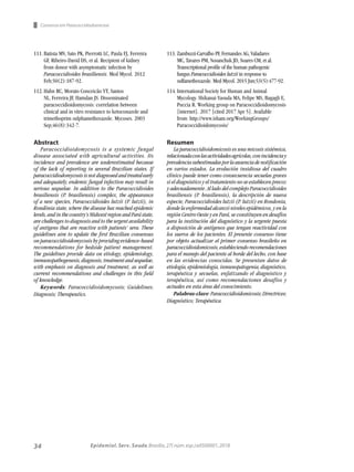 34 Epidemiol. Serv. Saude,Brasília,27( núm.esp.):e0500001,2018
Consenso em Paracoccidiodomicose
Abstract
Paracoccidioidomycosis is a systemic fungal
disease associated with agricultural activities. Its
incidence and prevalence are underestimated because
of the lack of reporting in several Brazilian states. If
paracoccidiodomycosisisnotdiagnosedandtreatedearly
and adequately, endemic fungal infection may result in
serious sequelae. In addition to the Paracoccidioides
brasiliensis (P. brasiliensis) complex, the appearance
of a new species, Paracoccidioides lutzii (P. lutzii), in
Rondônia state, where the disease has reached epidemic
levels, and in the country’s Midwest region and Pará state,
are challenges to diagnosis and to the urgent availability
of antigens that are reactive with patients’ sera. These
guidelines aim to update the first Brazilian consensus
on paracoccidioidomycosis by providing evidence-based
recommendations for bedside patient management.
The guidelines provide data on etiology, epidemiology,
immunopathogenesis,diagnosis,treatmentandsequelae,
with emphasis on diagnosis and treatment, as well as
current recommendations and challenges in this field
of knowledge.
Keywords: Paracoccidioidomycosis; Guidelines;
Diagnosis; Therapeutics.
Resumen
La paracoccidioidomicosis es una micosis sistémica,
relacionadaconlasactividadesagrícolas,conincidenciay
prevalenciasubestimadasporlaausenciadenotificación
en varios estados. La evolución insidiosa del cuadro
clínico puede tener como consecuencia secuelas graves
si el diagnóstico y el tratamiento no se establecen precoz
y adecuadamente. Al lado del complejo Paracoccidioides
brasiliensis (P. brasiliensis), la descripción de nueva
especie, Paracoccidioides lutzii (P. lutzii) en Rondonia,
donde la enfermedad alcanzó niveles epidémicos, y en la
región Centro Oeste y en Pará, se constituyen en desafíos
para la institución del diagnóstico y la urgente puesta
a disposición de antígenos que tengan reactividad con
los sueros de los pacientes. El presente consenso tiene
por objeto actualizar el primer consenso brasileño en
paracoccidioidomicosis,estableciendorecomendaciones
para el manejo del paciente al borde del lecho, con base
en las evidencias conocidas. Se presentan datos de
etiología, epidemiología, inmunopatogenia, diagnóstico,
terapéutica y secuelas, enfatizando el diagnóstico y
terapéutica, así como recomendaciones desafíos y
actuales en esta área del conocimiento.
Palabras-clave:Paracoccidioidomicosis;Directrices;
Diagnóstico; Terapéutica.
111.	Batista MV, Sato PK, Pierrotti LC, Paula FJ, Ferreira
GF, Ribeiro-David DS, et al. Recipient of kidney
from donor with asymptomatic infection by
Paracoccidioides brasiliensis. Med Mycol. 2012
Feb;50(2):187-92.
112.	Hahn RC, Morato Conceicão YT, Santos
NL, Ferreira JF, Hamdan JS. Disseminated
paracoccidioidomycosis: correlation between
clinical and in vitro resistance to ketoconazole and
trimethoprim sulphamethoxazole. Mycoses. 2003
Sep;46(8):342-7.
113.	Zambuzzi-Carvalho PF, Fernandes AG, Valadares
MC, Tavares PM, Nosanchuk JD, Soares CM, et al.
Transcriptional profile of the human pathogenic
fungus Paracoccidioides lutzii in response to
sulfamethoxazole. Med Mycol. 2015 Jun;53(5):477-92.
114.	International Society for Human and Animal
Mycology. Shikanai-Yasuda MA, Felipe MS, Bagagli E,
Puccia R. Working group on Paracoccidioidomycosis
[internet]. 2017 [cited 2017 Apr 5]. Available
from: http://www.isham.org/WorkingGroups/
Paracoccidioidomycosis/
 