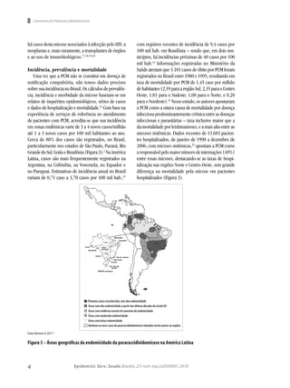 4 Epidemiol. Serv. Saude,Brasília,27( núm.esp.):e0500001,2018
Consenso em Paracoccidiodomicose
hácasosdestamicoseassociadosàinfecçãopeloHIV,a
neoplasias e, mais raramente, a transplantes de órgãos
e ao uso de imunobiológicos.17,18,19,20
Incidência, prevalência e mortalidade
Uma vez que a PCM não se constitui em doença de
notificação compulsória, não temos dados precisos
sobresuaincidêncianoBrasil.Oscálculosdeprevalên-
cia, incidência e morbidade da micose baseiam-se em
relatos de inquéritos epidemiológicos, séries de casos
e dados de hospitalização e mortalidade.21
Com base na
experiência de serviços de referência no atendimento
de pacientes com PCM, acredita-se que sua incidência
em zonas endêmicas varie de 3 a 4 novos casos/milhão
até 1 a 3 novos casos por 100 mil habitantes ao ano.
Cerca de 80% dos casos são registrados, no Brasil,
particularmente nos estados de São Paulo, Paraná, Rio
GrandedoSul,GoiáseRondônia(Figura3).2
NaAmérica
Latina, casos são mais frequentemente registrados na
Argentina, na Colômbia, na Venezuela, no Equador e
no Paraguai. Estimativas de incidência anual no Brasil
variam de 0,71 caso a 3,70 casos por 100 mil hab.,21
com registros recentes de incidência de 9,4 casos por
100 mil hab. em Rondônia – sendo que, em dois mu-
nicípios, há incidências próximas de 40 casos por 100
mil hab.14
Informações registradas no Ministério da
Saúde atestam que 3.181 casos de óbito por PCM foram
registrados no Brasil entre 1980 e 1995, resultando em
taxa de mortalidade por PCM de 1,45 caso por milhão
dehabitantes(2,59paraaregiãoSul;2,35paraoCentro
Oeste; 1,81 para o Sudeste; 1,08 para o Norte; e 0,20
paraoNordeste).22
Nesseestudo,osautoresapontaram
a PCM como a oitava causa de mortalidade por doença
infecciosapredominantementecrônicaentreasdoenças
infecciosas e parasitárias – taxa inclusive maior que a
damortalidadeporleishmanioses,eamaisaltaentreas
micoses sistêmicas. Dados recentes de 13.683 pacien-
tes hospitalizados, de janeiro de 1998 a dezembro de
2006, com micoses sistêmicas,23
apontam a PCM como
aresponsávelpelomaiornúmerodeinternações(49%)
entre essas micoses, destacando-se as taxas de hospi-
talização nas regiões Norte e Centro-Oeste, sem grande
diferença na mortalidade pela micose em pacientes
hospitalizados (Figura 3).
Fonte:Martinez R,2017.21
Figura 3 – Áreas geográficas da endemicidade da paracoccidioidomicose na América Latina
Primeiras áreas reconhecidas com alta endemicidade
Áreas com alta endemicidade a partir das últimas décadas do século XX
Áreas com evidência recente de aumento da endemicidade
Áreas com moderada endemicidade
Áreas com baixa endemicidade
Nenhum ou raros casos de paracoccidioidomicose relatados nestes países ou regiões
 