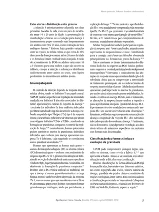 5Epidemiol. Serv. Saude,Brasília,27( núm.esp.):e0500001,2018
Maria Aparecida Shikanai-Yasuda e colaboradores
Faixa etária e distribuição entre gêneros
A infecção é prioritariamente adquirida nas duas
primeiras décadas de vida, com um pico de incidên-
cia entre 10 e 20 anos de idade. A apresentação de
manifestações clínicas ou a evolução para doença é
incomumnestegrupo,ocorrendomaisfrequentemente
emadultosentre30e50anos,comoreativaçãodefoco
endógeno latente.10
Embora haja grandes variações
entre as regiões, na média estima-se que cerca de 10%
dos casos da doença ocorram até os 20 anos de idade
e os demais ocorram em idade mais avançada. A razão
de acometimento da PCM em adultos varia entre 10
a 15 homens para uma mulher, o que não ocorre na
infância, em que a infecção e a doença se distribuem
uniformemente entre ambos os sexos, com ligeiro
predomínio do masculino em adultos jovens.
Imunopatogenia
O controle da infecção depende de resposta imune
celular efetiva, tendo os linfócitos T um papel central.
NaPCM,padrõesespecíficosderegulaçãodaimunidade
mediada por linfócitos T têm sido associados às dife-
rentes apresentações clínicas do espectro da doença.24
A maioria dos indivíduos de área endêmica infectados
porParacoccidioidessppnãodesenvolveadoença,exi-
bindo um padrão tipo T-helper [Th] tipo 1 da resposta
imune,caracterizadopelasíntesedecitocinasqueativam
macrófagoselinfócitosTCD4+eTCD8+,resultandona
formaçãodegranulomascompactosecontroledarepli-
cação do fungo;25,26
eventualmente, formas quiescentes
podem persistir no interior de granulomas. Indivíduos
infectados que evoluem para doença apresentam res-
posta Th-1 deficiente, cuja magnitude se correlaciona
com a gravidade da moléstia.25,26
Doentes que apresentam as formas mais graves –
como a forma aguda/subaguda (FA) ou a forma crônica
(FC) disseminada grave – evoluem com predomínio de
respostatipoTh-2eTh-9,promovendoativaçãodelinfó-
citosB,secreçãodealtostítulosdeanticorposespecíficos
(inclusiveIgE),hipergamaglobulinemiaeeosinofilia,em
detrimento da formação de granulomas compactos.27
Doentes com a FC crônica unifocal ou multifocal, em
que a doença é menos grave/disseminada e a carga
fúngica menor, também exibem depressão da resposta
Th-1, mas em menor grau que nos doentes com a FA ou
FC disseminada grave; estes doentes conseguem formar
granulomas que restringem, ainda que parcialmente, a
replicaçãodofungo.25,26
Nestespacientes,aperdadafun-
çãoTh-1seriaparcialmentecompensadapelasrespostas
tipoTh-17eTh-22,quepromovemrespostainflamatória
de mucosas com intensa participação de neutrófilos.27
De fato, a FC caracteriza-se por comprometimento de
mucosas, especialmente do trato respiratório.
CélulasTreguladorastambémparticipamdaregula-
ção da resposta anti- Paracoccidioides, atuando como
supressoras da resposta imune celular, contribuindo
para a anergia anti-Paracoccidioides observada
principalmente nas formas mais graves da doença.28,29
Não se conhecem os fatores determinantes dos dife-
rentes desfechos no espectro da PCM. Estudos prelimi-
nares sugerem a eventual participação do background
imunogenético.30
Entretanto, o conhecimento das alte-
raçõesdarespostaimunequeresultamdainfecçãoéde
relevância clínica para se compreender a necessidade
de tratamento prolongado, até o estabelecimento de
respostaimunecelulareficiente.Célulasleveduriformes
quiescentespodempersistirnointeriordegranulomas,
por razões ainda não completamente estabelecidas, le-
vandoarecidivasdadoença.Defato,comotratamento,
as alterações da resposta imune tendem a regredir e
passaapredominararesposta(protetora)dotipoTh-1.
Experimentos in vitro modulando e restaurando res-
posta Th-1 em doentes corroboram esta observação.31
Entretanto,evidênciassugeremqueestarestauraçãonão
alcança a magnitude da resposta Th-1 dos indivíduos
infectadosquenãodesenvolvemadoença.32
Finalmente,
nãosedemonstrouopapelprotetoremrelaçãoaosaltos
níveis séricos de anticorpos específicos em pacientes
com formas mais disseminadas.
Classificação das formas clínicas e
avaliação de gravidade
A PCM pode comprometer qualquer órgão, apa-
relho ou sistema, como revela a Tabela 1,33,34
que
apresenta achados clínicos e de autópsia, cuja diver-
sificação tende a dificultar sua classificação.
Diversas classificações de formas clínicas da PCM já
foram publicadas, baseando-se em diferentes critérios,
tais como topografia das lesões, história natural da
doença, gravidade do quadro clínico e resultados de
reaçõessorológicas,entreoutros.Esteconsensoadotou
aclassificaçãoapresentadanoInternationalColloquium
on Paracoccidioidomycosis, realizado em fevereiro de
1986 em Medellín, Colômbia, exposta a seguir.35
 
