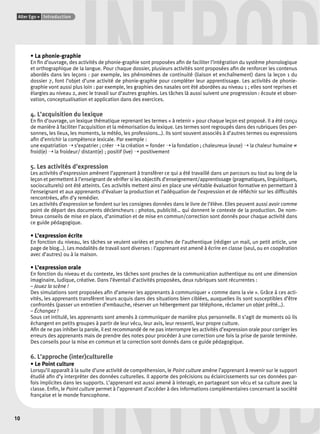 INTROD • La phonie-graphie 
Alter Ego + Introduction 
10 
En fi n d’ouvrage, des activités de phonie-graphie sont proposées afi n de faciliter l’intégration du système phonologique 
et orthographique de la langue. Pour chaque dossier, plusieurs activités sont proposées afi n de renforcer les contenus 
abordés dans les leçons : par exemple, les phénomènes de continuité (liaison et enchaînement) dans la leçon 1 du 
dossier 7, font l’objet d’une activité de phonie-graphie pour compléter leur apprentissage. Les activités de phonie-graphie 
vont aussi plus loin : par exemple, les graphies des nasales ont été abordées au niveau 1 ; elles sont reprises et 
élargies au niveau 2, avec le travail sur d’autres graphies. Les tâches là aussi suivent une progression : écoute et obser-vation, 
conceptualisation et application dans des exercices. 
4. L’acquisition du lexique 
En fi n d’ouvrage, un lexique thématique reprenant les termes « à retenir » pour chaque leçon est proposé. Il a été conçu 
de manière à faciliter l’acquisition et la mémorisation du lexique. Les termes sont regroupés dans des rubriques (les per-sonnes, 
les lieux, les moments, la météo, les professions…). Ils sont souvent associés à d’autres termes ou expressions 
afi n d’enrichir la compétence lexicale. Par exemple : 
une expatriation ➝ s’expatrier ; créer ➝ la création = fonder ➝ la fondation ; chaleureux (euse) ➝ la chaleur humaine ≠ 
froid(e) ➝ la froideur/ distant(e) ; positif (ive) ➝ positivement 
5. Les activités d’expression 
Les activités d’expression amènent l’apprenant à transférer ce qui a été travaillé dans un parcours ou tout au long de la 
leçon et permettent à l’enseignant de vérifi er si les objectifs d’enseignement/apprentissage (pragmatiques, linguistiques, 
socioculturels) ont été atteints. Ces activités mettent ainsi en place une véritable évaluation formative en permettant à 
l’enseignant et aux apprenants d’évaluer la production et l’adéquation de l’expression et de réfl échir sur les diffi cultés 
rencontrées, afi n d’y remédier. 
Les activités d’expression se fondent sur les consignes données dans le livre de l’élève. Elles peuvent aussi avoir comme 
point de départ des documents déclencheurs : photos, publicité… qui donnent le contexte de la production. De nom-breux 
conseils de mise en place, d’animation et de mise en commun/correction sont donnés pour chaque activité dans 
ce guide pédagogique. 
• L’expression écrite 
En fonction du niveau, les tâches se veulent variées et proches de l’authentique (rédiger un mail, un petit article, une 
page de blog…). Les modalités de travail sont diverses : l’apprenant est amené à écrire en classe (seul, ou en coopération 
avec d’autres) ou à la maison. 
• L’expression orale 
En fonction du niveau et du contexte, les tâches sont proches de la communication authentique ou ont une dimension 
imaginaire, ludique, créative. Dans l’éventail d’activités proposées, deux rubriques sont récurrentes : 
– Jouez la scène ! 
Des simulations sont proposées afi n d’amener les apprenants à communiquer « comme dans la vie ». Grâce à ces acti-vités, 
les apprenants transfèrent leurs acquis dans des situations bien ciblées, auxquelles ils sont susceptibles d’être 
confrontés (passer un entretien d’embauche, réserver un hébergement par téléphone, réclamer un objet prêté…). 
– Échangez ! 
Sous cet intitulé, les apprenants sont amenés à communiquer de manière plus personnelle. Il s’agit de moments où ils 
échangent en petits groupes à partir de leur vécu, leur avis, leur ressenti, leur propre culture. 
Afi n de ne pas inhiber la parole, il est recommandé de ne pas interrompre les activités d’expression orale pour corriger les 
erreurs des apprenants mais de prendre des notes pour procéder à une correction une fois la prise de parole terminée. 
Des conseils pour la mise en commun et la correction sont donnés dans ce guide pédagogique. 
INTROD 
6. L’approche (inter)culturelle 
• Le Point culture 
Lorsqu’il apparaît à la suite d’une activité de compréhension, le Point culture amène l’apprenant à revenir sur le support 
étudié afi n d’y interpréter des données culturelles. Il apporte des précisions ou éclaircissements sur ces données par-fois 
implicites dans les supports. L’apprenant est aussi amené à interagir, en partageant son vécu et sa culture avec la 
classe. Enfi n, le Point culture permet à l’apprenant d’accéder à des informations complémentaires concernant la société 
française et le monde francophone. 
 