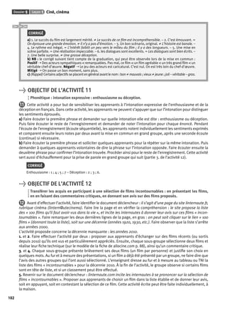 Dossier 5 Leçon 1 Ciné, cinéma 
102 
CORRIGÉ 
a) 1. Le succès du fi lm est largement mérité. ≠ Le succès de ce fi lm est incompréhensible. – 2. C’est émouvant. = 
On éprouve une grande émotion. ≠ Il n’y a pas d’émotion. – 3. Un bon scénario, original. ≠ L’histoire est banale. – 
4. Le rythme est inégal. = L’intérêt faiblit un peu vers le milieu du fi lm ; il y a des longueurs. – 5. Une mise en 
scène parfaite. = Une réalisation impeccable. – 6. les dialogues sont excellents. = Les dialogues sont bien écrits. – 
7. Une belle surprise. ≠ Une grosse déception. 
b) NB : le corrigé suivant tient compte de la graduation, qui peut être observée lors de la mise en commun : 
Positif ➝ Des acteurs sympathiques < remarquables. Pas mal, ce fi lm < un fi lm agréable < un très grand fi lm < un 
véritable chef-d’oeuvre. Négatif ➝ Le jeu des acteurs est caricatural. C’est nul. On est très loin du chef-d’oeuvre. 
Mitigé ➝ On passe un bon moment, sans plus. 
c) (Rappel) Certains adjectifs se placent en général avant le nom : bon ≠ mauvais ; vieux ≠ jeune ; joli – véritable – gros. 
> OBJECTIF DE L’ACTIVITÉ 11 
Phonétique : intonation expressive : enthousiasme ou déception. 
11 Cette activité a pour but de sensibiliser les apprenants à l’intonation expressive de l’enthousiasme et de la 
déception en français. Dans cette activité, les apprenants ne peuvent s’appuyer que sur l’intonation pour distinguer 
les sentiments éprouvés. 
a) Faire écouter la première phrase et demander sur quelle intonation elle est dite : enthousiasme ou déception. 
Puis faire écouter le reste de l’enregistrement et demander de noter l’intonation pour chaque énoncé. Pendant 
l’écoute de l’enregistrement (écoute séquentielle), les apprenants notent individuellement les sentiments exprimés 
et comparent ensuite leurs notes par deux avant la mise en commun en grand groupe, après une seconde écoute 
(continue) si nécessaire. 
b) Faire écouter la première phrase et solliciter quelques apprenants pour la répéter sur la même intonation. Puis 
demander à quelques apprenants volontaires de dire la phrase sur l’intonation opposée. Faire écouter ensuite la 
deuxième phrase pour confi rmer l’intonation trouvée. Procéder ainsi pour le reste de l’enregistrement. Cette activité 
sert aussi d’échauffement pour la prise de parole en grand groupe qui suit (partie 3. de l’activité 12). 
CORRIGÉ 
Enthousiasme : 1 ; 4 ; 5 ; 7 – Déception : 2 ; 3 ; 6. 
> OBJECTIF DE L’ACTIVITÉ 12 
Transférer les acquis en participant à une sélection de fi lms incontournables : en présentant les fi lms, 
en en faisant des commentaires critiques, en donnant son avis sur des fi lms proposés. 
12 Avant d’effectuer l’activité, faire identifi er le document déclencheur : il s’agit d’une page du site linternaute.fr, 
rubrique cinéma (lintern@utecinema). Faire lire la page et en vérifi er la compréhension : le site propose la liste 
des « 100 fi lms qu’il faut avoir vus dans la vie », et incite les internautes à donner leur avis sur ces fi lms « incon-tournables 
». Faire remarquer les deux dernières lignes de la page, en gras : on peut soit cliquer sur le lien « 100 
fi lms » (donnant toute la liste), soit sur une décennie (années 1920, 1930, etc.). Faire observer que la liste s’arrête 
aux années 2000. 
L’activité proposée concerne la décennie manquante : les années 2010. 
1. et 2. Faire effectuer l’activité par deux : proposer aux apprenants d’échanger sur des fi lms récents (ou sortis 
depuis 2010) qu’ils ont vus et particulièrement appréciés. Ensuite, chaque sous-groupe sélectionne deux fi lms et 
réalise leur fi che technique (sur le modèle de la fi che de allocine.com p. 88), ainsi qu’un commentaire critique. 
3. et 4. Chaque sous-groupe présente brièvement ses deux fi lms (un fi lm par personne) et justifi e son choix en 
quelques mots. Au fur et à mesure des présentations, si un fi lm a déjà été présenté par un groupe, ne faire dire que 
l’avis des autres groupes qui l’ont aussi sélectionné. L’enseignant dresse au fur et à mesure au tableau ou TNI la 
liste des fi lms « incontournables » pour la décennie 2010. À la fi n de l’activité, le groupe observe si certains fi lms 
sont en tête de liste, et si un classement peut être effectué. 
5. Revenir sur le document déclencheur : linternaute.com incite les internautes à se prononcer sur la sélection de 
fi lms « incontournables ». Proposer aux apprenants de choisir un fi lm dans la liste établie et de donner leur avis, 
soit en appuyant, soit en contestant la sélection de ce fi lm. Cette activité écrite peut être faite individuellement, à 
la maison. 
 