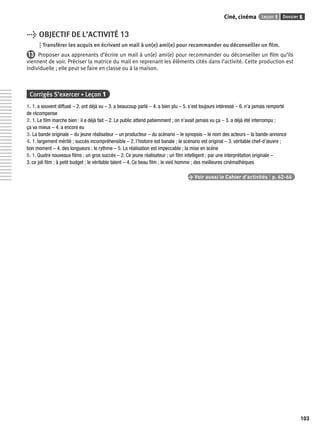 Ciné, cinéma Leçon 1 Dossier 5 
103 
> OBJECTIF DE L’ACTIVITÉ 13 
Transférer les acquis en écrivant un mail à un(e) ami(e) pour recommander ou déconseiller un fi lm. 
13 Proposer aux apprenants d’écrire un mail à un(e) ami(e) pour recommander ou déconseiller un fi lm qu’ils 
viennent de voir. Préciser la matrice du mail en reprenant les éléments cités dans l’activité. Cette production est 
individuelle ; elle peut se faire en classe ou à la maison. 
Corrigés S’exercer • Leçon 1 
1. 1. a souvent diffusé – 2. ont déjà vu – 3. a beaucoup parlé – 4. a bien plu – 5. s’est toujours intéressé – 6. n’a jamais remporté 
de récompense 
2. 1. Le fi lm marche bien : il a déjà fait – 2. Le public attend patiemment ; on n’avait jamais vu ça – 3. a déjà été interrompu ; 
ça va mieux – 4. a encore eu 
3. La bande originale – du jeune réalisateur – un producteur – du scénario – le synopsis – le nom des acteurs – la bande-annonce 
4. 1. largement mérité ; succès incompréhensible – 2. l’histoire est banale ; le scénario est original – 3. véritable chef-d’oeuvre ; 
bon moment – 4. des longueurs ; le rythme – 5. La réalisation est impeccable ; la mise en scène 
5. 1. Quatre nouveaux fi lms ; un gros succès – 2. Ce jeune réalisateur ; un fi lm intelligent ; par une interprétation originale – 
3. ce joli fi lm ; à petit budget ; le véritable talent – 4. Ce beau fi lm ; le vieil homme ; des meilleures cinémathèques 
> Voir aussi le Cahier d’activités | p. 62-66 
 