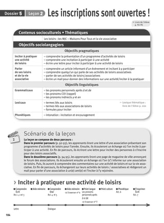 Dossier Leçon 
104 
Inciter à pratiquer 
une activité 
de loisirs 
Parler 
de ses loisirs 
et de la vie 
associative 
Les inscriptions sont ouvertes ! 
Grammaticaux – les pronoms personnels après à et de 
Lexicaux – termes liés aux loisirs 
2 
Contenus socioculturels • Thématiques 
Les loisirs : les MJC – Maisons Pour Tous et la vie associative 
Objectifs sociolangagiers 
Objectifs pragmatiques 
– comprendre la présentation d’un programme d’activités de loisirs 
– comprendre une incitation à participer à une activité 
– écrire une lettre pour inciter à participer à une activité de loisirs 
– comprendre un article informant d’un évènement et incitant à y participer 
– comprendre quelqu’un qui parle de ses activités de loisirs associatives 
– parler de ses activités de loisirs/associatives 
– écrire un mail pour donner des informations sur une activité/inciter à la pratiquer 
Objectifs linguistiques 
– les pronoms COI (rappel) 
– les pronoms indirects y et en 
– termes liés aux associations de loisirs 
– formules pour inciter 
Scénario de la leçon 
La leçon se compose de deux parcours : 
Dans le premier parcours (p. 92-93), les apprenants liront une lettre d’une association présentant son 
programme d’activités de loisirs pour l’année. Ensuite, ils écouteront un échange où l’on incite à par-ticiper 
à une activité. En fi n de parcours, ils écriront une lettre pour inciter des personnes à s’inscrire 
pour des loisirs associatifs. 
Dans le deuxième parcours (p. 94-95), les apprenants liront une page de magazine de ville annonçant 
le forum des associations. Ils écouteront ensuite un échange où l’on (s’) informe sur une association 
de loisirs. Puis, ils auront à comprendre des commentaires sur une activité de loisirs et sur la vie asso-ciative. 
En fi n de parcours, ils échangeront sur leurs activités de loisirs / associatives et rédigeront un 
mail pour parler d’une association à un(e) ami(e) et l’inciter à l’y rejoindre. 
, Lexique thématique : 
livre de l'élève p. 200 
Phonétiques – intonation : incitation et encouragement 
, Livre de l’élève 
p. 92-95 
5 2 
> Inciter à pratiquer une activité de loisirs 
Comprendre 
Aide-mémoire Comprendre 
Aide-mémoire 
Écrit 
Oral 
> S’exercer n° 6 
Act. 1, 2 et 3 
Act. 4 et 5 
Point langue 
Les pronoms 
personnels après 
à et de 
> S’exercer n° 7 
Point culture Phonétique 
Act. 6 
S’exprimer 
Écrit 
Act. 7 
Lettre Dialogue 
 