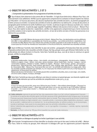 Les inscriptions sont ouvertes ! Leçon 2 Dossier 5 
105 
> OBJECTIF DES ACTIVITÉS 1, 2 ET 3 
Comprendre la présentation d’un programme d’activités de loisirs. 
1 Tout d’abord, faire observer le document afi n de l’identifi er : il s’agit d’une lettre de la « Maison Pour Tous » de 
Saint-Germain à ses adhérents. Vérifi er que les apprenants comprennent le contexte en faisant repérer les indices 
qui l’élucident : en haut du document, des dessins représentant des activités de loisirs ; le premier paragraphe de 
la lettre annonce la rentrée / la reprise des activités et incite les adhérents à se (ré)inscrire ; en bas de document, le 
paragraphe grisé mentionne les tarifs d’adhésion pour l’année ; la phrase en gras en-dessous souhaite une « bonne 
reprise » aux adhérents ; le pied de page rappelle l’expéditeur (Maison des Jeunes et de la Culture – Maison Pour 
Tous). Puis, faire repérer la date (le 2 septembre) ; vérifi er si les apprenants comprennent que c’est le moment de 
la rentrée scolaire et de la reprise des activités de loisirs ; le but de la lettre est donc d’inciter les personnes à se 
(ré)inscrire aux activités. 
CORRIGÉ 
1. L’expéditeur est la MJC (Maison des Jeunes et de la Culture) – Maison Pour Tous ; les destinataires sont les adhérents 
de la MJC (« chers adhérents »), susceptibles de s’inscrire aux activités. – 2. La lettre est écrite le 2 septembre; c’est 
la rentrée et la MJC-Maison Pour Tous informe des activités annuelles proposées et de la date de reprise. Ce courrier 
a aussi pour but d’inciter les membres de l’association à s’inscrire/se réinscrire, notamment aux nouvelles activités. 
2 Avant d’effectuer l’activité, faire identifi er le plan de la lettre : paragraphe d’introduction/ liste des activités 
proposées/ présentation des nouvelles activités (cirque, hip-hop, groupe vocal, gym fi tness)/ information sur les 
tarifs/ phrase de clôture incitant à s’inscrire. Faire faire l’activité par deux. Lors de la mise en commun en grand 
groupe, vérifi er la compréhension. 
CORRIGÉ 
1. Activités intellectuelles : bridge ; échecs – Arts créatifs : arts plastiques ; photographie – Arts de la scène : théâtre ; 
théâtre en anglais ; cirque – Danse : club salsa ; danse classique ; danse modern’jazz ; hip-hop – Langues : club de 
conversation anglaise ; initiation à l’arabe ; théâtre en anglais – Musique : éveil musical ; guitare ; percussions ; 
groupe vocal – Sport & bien-être : éveil corporel ; gym douce ; judo ; qi gong ; yoga ; gym fi tness – Autres : oenologie. 
2. L’association (MJC – Maison Pour Tous) porte bien son nom : les activités sont destinées à un large public. Dans 
les nouvelles activités proposées par exemple, il y a le cirque pour les enfants à partir de 6 ans, le hip-hop pour les 
adolescents, le fi tness pour les adultes. 
Maison des Jeunes et de laCulture : les activités peuvent être considérées culturelles, dans un sens large : arts créatifs, 
arts de la scène, langues, musique, oenologie. 
3 Faire faire l’activité par deux puis effectuer une mise en commun en grand groupe. Les énoncés repérés sont 
repris dans l’aide-mémoire qui suit les activités de compréhension orale 4 et 5, p. 93. 
CORRIGÉ 
Si vous ne l’avez pas encore fait, venez vous (ré)inscrire pour l’année ! – (Vos enfants aiment bouger…) Pourquoi ne 
pas les amener à l’atelier cirque ? – (Vous avez un(e) ado entre 12 et 16 ans, qui aime le rap ?) Cet atelier s’adresse 
à lui/elle ! – Et si vous veniez chanter ?… n’hésitez pas, lancez-vous ! – Inscrivez-vous sans tarder, il ne reste que 
quelques places ! 
> L’aide-mémoire reprend et permet de fi xer des expressions liées à un fait culturel typiquement français : 
> la rentrée et la reprise des activités après l’arrêt des vacances d’été, généralement plus longues pour les jeunes 
> Français que pour beaucoup d’autres nationalités dans le monde. Pour beaucoup de personnes (notamment 
> les parents d’enfants en âge scolaire), une « nouvelle année » commence début septembre, plusieurs « pans 
> de la société » redémarrant à ce moment-là : la vie professionnelle, le rythme scolaire, la vie économique, 
> sociale et politique, mais aussi la vie associative avec les activités culturelles et sportives. 
> Attirer l’attention des apprenants sur le préfi xe r– ou re– qui signifi e « à nouveau » : rentrée, reprise, reprendre, 
> recommencer. 
> Variante : le Point culture (p. 93) peut être travaillé à la suite de l’aide-mémoire. 
> OBJECTIF DES ACTIVITÉS 4 ET 5 
Comprendre un dialogue où quelqu’un incite à participer à une activité. 
4 Faire écouter l’enregistrement et faire identifi er la situation ainsi que le lien avec la lettre de la MJC – Maison 
Pour Tous. Selon le niveau du groupe, faire réécouter le dialogue afi n que les apprenants puissent répondre 
 