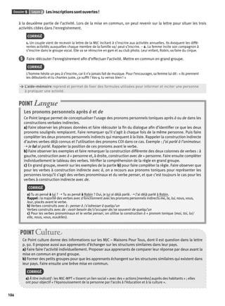 Dossier 5 Leçon 2 Les inscriptions sont ouvertes ! 
106 
à la deuxième partie de l’activité. Lors de la mise en commun, on peut revenir sur la lettre pour situer les trois 
activités citées dans l’enregistrement. 
CORRIGÉ 
1. Un couple vient de recevoir la lettre de la MJC incitant à s’inscrire aux activités annuelles. Ils évoquent les diffé-rentes 
activités auxquelles chaque membre de la famille va/ peut s’inscrire. – 2. La femme incite son compagnon à 
s’inscrire dans le groupe vocal. Elle va se réinscrire en gym et au club photo. Leur enfant, Robin, va faire du cirque. 
5 Faire réécouter l’enregistrement afi n d’effectuer l’activité. Mettre en commun en grand groupe. 
CORRIGÉ 
L’homme hésite un peu à s’inscrire, car il n’a jamais fait de musique. Pour l’encourager, sa femme lui dit : « Ils prennent 
les débutants et tu chantes juste, ça suffi t ! Vas-y, tu verras bien ! » 
> L’aide-mémoire reprend et permet de fi xer des formules utilisées pour informer et inciter une personne 
> à pratiquer une activité. 
POINT Langue 
Les pronoms personnels après à et de 
Ce Point langue permet de conceptualiser l’usage des pronoms personnels toniques après à ou de dans les 
constructions verbales indirectes. 
a) Faire observer les phrases données et faire réécouter la fi n du dialogue afi n d’identifi er ce que les deux 
pronoms soulignés remplacent. Faire remarquer qu’il s’agit à chaque fois de la même personne. Puis faire 
compléter les deux pronoms personnels indirects qui manquent à la liste. Rappeler la construction indirecte 
d’autres verbes déjà connus et l’utilisation des pronoms COI dans ce cas. Exemple : j’ai parlé à l’animateur. 
➝ Je lui ai parlé. Rappeler la position de ces pronoms avant le verbe. 
b) Faire observer les exemples et faire remarquer la construction différente des deux colonnes de verbes : à 
gauche, construction avec à + personne et, à droite, construction avec de + personne. Faire ensuite compléter 
individuellement le tableau des verbes. Vérifi er la compréhension de la règle en grand groupe. 
c) En grand groupe, revenir sur les exemples de la partie b) pour faire compléter la règle. Faire observer que 
pour les verbes à construction indirecte avec à, on a recours aux pronoms toniques pour représenter les 
personnes lorsqu’il s’agit des verbes pronominaux et du verbe penser, et que c’est toujours le cas pour les 
verbes à construction indirecte avec de. 
CORRIGÉ 
a) Tu as pensé à lui ? ➝ Tu as pensé à Robin ? Oui, je lui ai déjà parlé. ➝ J’ai déjà parlé à Robin. 
Rappel : la majorité des verbes avec à fonctionnent avec les pronoms personnels indirects me, te, lui, nous, vous, 
leur, placés avant le verbe. 
b) Verbes construits avec à : penser à / s’adresser à quelqu’un 
Verbes construits avec de : avoir besoin de/ s’occuper de/ se souvenir de quelqu’un 
c) Pour les verbes pronominaux et le verbe penser, on utilise la construction à + pronom tonique (moi, toi, lui/ 
elle, nous, vous, eux/elles). 
POINT Culture 
Ce Point culture donne des informations sur les MJC – Maisons Pour Tous, dont il est question dans la lettre 
p. 92. Il propose aussi aux apprenants d’échanger sur les structures similaires dans leur pays. 
a) Faire faire l’activité individuellement. Proposer aux apprenants de comparer leur réponse par deux avant la 
mise en commun en grand groupe. 
b) Former des petits groupes pour que les apprenants échangent sur les structures similaires qui existent dans 
leur pays. Faire ensuite une brève mise en commun. 
CORRIGÉ 
a) À titre indicatif : les MJC-MPT « tissent un lien social » avec des « actions [menées] auprès des habitants » ; elles 
ont pour objectif « l’épanouissement de la personne par l’accès à l’éducation et à la culture ». 
 