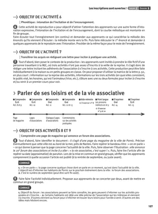 Les inscriptions sont ouvertes ! Leçon 2 Dossier 5 
107 
> OBJECTIF DE L’ACTIVITÉ 6 
Phonétique : intonation de l’incitation et de l’encouragement. 
6 Cette activité de reproduction a pour objectif d’attirer l’attention des apprenants sur une autre forme d’into-nation 
expressive, l’intonation de l’incitation et de l’encouragement, dont la courbe mélodique est montante en 
fi n de groupe. 
Faire écouter tout l’enregistrement (en continu) et demander aux apprenants ce qui caractérise la mélodie des 
énoncés qu’ils viennent d’écouter : la mélodie monte vers la fi n. Puis faire réécouter le 1er énoncé et demander à 
quelques apprenants de le reproduire avec l’intonation. Procéder de la même façon pour le reste de l’enregistrement. 
> OBJECTIF DE L’ACTIVITÉ 7 
Transférer les acquis en rédigeant une lettre pour inciter à pratiquer une activité. 
7 Tout d’abord, bien poser le contexte de la production : les apprenants sont invités à prendre le rôle fi ctif d’une 
personne travaillant à la MJC, où trois activités n’ont pas assez d’inscrits à la veille de la reprise. Il s’agit donc de 
rédiger une lettre incitant les adhérents de l’association à s’inscrire à ces activités. Cette production peut être faite 
individuellement à la maison ou en petits groupes en classe. On peut proposer d’utiliser la matrice de la lettre p. 92, 
en plus court : information sur la reprise des activités, informations sur les trois activités (en quoi elles consistent, 
le public visé, les horaires, qui est l’animateur/trice, etc.), clôture avec une ou deux formules pour inciter à s’inscrire 
et/ou venir à un premier cours pour voir. 
> Parler de ses loisirs et de la vie associative 
Comprendre 
Comprendre 
Comprendre 
Comprendre 
Aide-mémoire 
Écrit 
Écrit 
Oral 
Oral 
> S’exercer n° 8 
Act. 8 et 9 
Act. 10 
Act. 11 
Act. 12 et 13 
Point langue 
Les pronoms 
indirects en et y 
> S’exercer 
n° 9 et 10 
S’exprimer 
Oral 
Act. 14 
S’exprimer 
Écrit 
Act. 15 
Page 
de magazine 
Logos 
d’associations 
Dialogue/Logos 
d’associations 
Commentaires 
sur des activités 
pratiquées 
> OBJECTIF DES ACTIVITÉS 8 ET 9 
Comprendre une page de magazine qui annonce un forum des associations. 
8 Tout d’abord, faire identifi er le document : il s’agit d’une page du magazine de la ville de Pornic. Préciser 
éventuellement que cette ville est au bord de la mer, près de Nantes. Faire repérer le bandeau-titre : « on en parle » 
– ce qui donne à penser que la page concerne l’actualité de la ville. Puis, faire observer l’illustration : elle annonce 
le 20e forum des associations et incite à y aller : « la vie associative, c’est super ! ». Puis, faire lire l’article afi n de 
repérer sa date (approximative) de parution. Lors de la mise en commun en grand groupe, vérifi er que les apprenants 
comprennent à quelle occasion l’article est publié (à la rentrée de septembre, ou juste avant). 
CORRIGÉ 
1. « On en parle » : la page concerne quelque chose dont on parle en ce moment, qui est dans l’actualité de la ville. 
L’objectif est d’informer les habitants de Pornic sur le prochain évènement dans la ville : le forum des associations. 
2. C’est le numéro de septembre (peut-être sorti fi n août). 
9 Faire faire l’activité individuellement. Proposer aux apprenants de se concerter par deux, avant de mettre en 
commun en grand groupe. 
CORRIGÉ 
1. Objectif du forum : les associations peuvent se faire connaître, les gens peuvent s’informer sur les activités pro-posées 
et s’inscrire. – 2. Certains habitants ont déjà une idée précise de l’association qui les intéresse et viennent 
s’y inscrire. D’autres viennent au forum pour s’informer et trouver leurs loisirs pour l’année à venir. D’autres ont des 
idées mais hésitent encore. 
 
