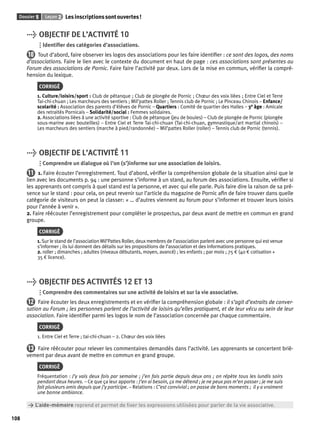 Dossier 5 Leçon 2 Les inscriptions sont ouvertes ! 
108 
> OBJECTIF DE L’ACTIVITÉ 10 
Identifi er des catégories d’associations. 
10 Tout d’abord, faire observer les logos des associations pour les faire identifi er : ce sont des logos, des noms 
d’associations. Faire le lien avec le contexte du document en haut de page : ces associations sont présentes au 
Forum des associations de Pornic. Faire faire l’activité par deux. Lors de la mise en commun, vérifi er la compré-hension 
du lexique. 
CORRIGÉ 
1. Culture/loisirs/sport : Club de pétanque ; Club de plongée de Pornic ; Choeur des voix liées ; Entre Ciel et Terre 
Tai-chi-chuan ; Les marcheurs des sentiers ; Mil’pattes Roller ; Tennis club de Pornic ; Le Pinceau Chinois – Enfance/ 
scolarité : Association des parents d’élèves de Pornic – Quartiers : Comité de quartier des Halles – 3e âge : Amicale 
des retraités Pornicais – Solidarité/social : Femmes solidaires. 
2. Associations liées à une activité sportive : Club de pétanque (jeu de boules) – Club de plongée de Pornic (plongée 
sous-marine avec bouteilles) – Entre Ciel et Terre Tai-chi-chuan (Tai-chi-chuan, gymnastique/art martial chinois) – 
Les marcheurs des sentiers (marche à pied/randonnée) – Mil’pattes Roller (roller) – Tennis club de Pornic (tennis). 
> OBJECTIF DE L’ACTIVITÉ 11 
Comprendre un dialogue où l’on (s’)informe sur une association de loisirs. 
11 1. Faire écouter l’enregistrement. Tout d’abord, vérifi er la compréhension globale de la situation ainsi que le 
lien avec les documents p. 94 : une personne s’informe à un stand, au forum des associations. Ensuite, vérifi er si 
les apprenants ont compris à quel stand est la personne, et avec qui elle parle. Puis faire dire la raison de sa pré-sence 
sur le stand : pour cela, on peut revenir sur l’article du magazine de Pornic afi n de faire trouver dans quelle 
catégorie de visiteurs on peut la classer: « … d’autres viennent au forum pour s’informer et trouver leurs loisirs 
pour l’année à venir ». 
2. Faire réécouter l’enregistrement pour compléter le prospectus, par deux avant de mettre en commun en grand 
groupe. 
CORRIGÉ 
1. Sur le stand de l’association Mil’Pattes Roller, deux membres de l’association parlent avec une personne qui est venue 
s’informer ; ils lui donnent des détails sur les propositions de l’association et des informations pratiques. 
2. roller ; dimanches ; adultes (niveaux débutants, moyen, avancé) ; les enfants ; par mois ; 75 € (40 € cotisation + 
35 € licence). 
> OBJECTIF DES ACTIVITÉS 12 ET 13 
Comprendre des commentaires sur une activité de loisirs et sur la vie associative. 
12 Faire écouter les deux enregistrements et en vérifi er la compréhension globale : il s’agit d’extraits de conver-sation 
au Forum ; les personnes parlent de l’activité de loisirs qu’elles pratiquent, et de leur vécu au sein de leur 
association. Faire identifi er parmi les logos le nom de l’association concernée par chaque commentaire. 
CORRIGÉ 
1. Entre Ciel et Terre ; tai-chi-chuan – 2. Choeur des voix liées 
13 Faire réécouter pour relever les commentaires demandés dans l’activité. Les apprenants se concertent briè-vement 
par deux avant de mettre en commun en grand groupe. 
CORRIGÉ 
Fréquentation : J’y vais deux fois par semaine ; j’en fais partie depuis deux ans ; on répète tous les lundis soirs 
pendant deux heures. – Ce que ça leur apporte : J’en ai besoin, ça me détend ; je ne peux pas m’en passer ; je me suis 
fait plusieurs amis depuis que j’y participe. – Relations : C’est convivial ; on passe de bons moments ; il y a vraiment 
une bonne ambiance. 
> L’aide-mémoire reprend et permet de fi xer les expressions utilisées pour parler de la vie associative. 
 