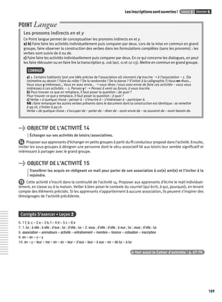Les inscriptions sont ouvertes ! Leçon 2 Dossier 5 
109 
POINT Langue 
Les pronoms indirects en et y 
Ce Point langue permet de conceptualiser les pronoms indirects en et y. 
a) b) Faire faire les activités individuellement puis comparer par deux. Lors de la mise en commun en grand 
groupe, faire observer la construction des verbes dans les formulations complètes (sans les pronoms) : les 
verbes sont suivis de à ou de. 
c) Faire faire les activités individuellement puis comparer par deux. En ce qui concerne les dialogues, on peut 
les faire réécouter ou en faire lire la transcription p. 216 (act. 11 et 12-13). Mettre en commun en grand groupe. 
CORRIGÉ 
a) 1. Certains habitants (ont une idée précise de l’association et) viennent s’y inscrire ➝ à l’association – 2. (Se 
(re)mettre au dessin ? Faire du roller ? De la randonnée ? De la danse ? S’initier à la calligraphie ?) Vous en rêvez… 
Vous vous y intéressez… Vous en avez envie… ➝ vous rêvez / vous avez envie de faire ces activités – vous vous 
intéressez à ces activités. – 3. Pensez-y ! ➝ Pensez à venir au forum, à vous inscrire. 
b) Pour trouver ce que en remplace, il faut poser la question : de quoi ? 
Pour trouver ce que y remplace, il faut poser la question : à quoi ? 
c) Verbe + à quelque chose : penser à – s’inscrire à – s’intéresser à – participer à. 
NB : faire remarquer les autres verbes présents dans le document dont la construction est identique : se remettre 
à qq ch, s’initier à qq ch. 
Verbe + de quelque chose : s’occuper de – parler de – rêver de – avoir envie de – se souvenir de – avoir besoin de. 
> OBJECTIF DE L’ACTIVITÉ 14 
Échanger sur ses activités de loisirs/associatives. 
14 Proposer aux apprenants d’échanger en petits groupes à partir du fi l conducteur proposé dans l’activité. Ensuite, 
inviter les sous-groupes à désigner une personne dont le vécu associatif lié aux loisirs leur semble signifi catif et 
intéressant à partager avec le grand groupe. 
> OBJECTIF DE L’ACTIVITÉ 15 
Transférer les acquis en rédigeant un mail pour parler de son association à un(e) ami(e) et l’inciter à la 
rejoindre. 
15 Cette activité s’inscrit dans la continuité de l’activité 14. Proposer aux apprenants d’écrire le mail individuel-lement, 
en classe ou à la maison. Veiller à bien poser le contexte du courriel (qui écrit, à qui, pourquoi), en tenant 
compte des éléments précisés. Si les apprenants n’appartiennent à aucune association, ils peuvent s’inspirer des 
témoignages de l’activité précédente. 
Corrigés S’exercer • Leçon 2 
6. 1 f, b, c – 2 a – 3 b, f – 4 d – 5 c – 6 e 
7. 1. lui ; à elle ; à elle ; d’eux ; lui ; d’elle ; lui – 2. vous ; d’elle ; d’elle ; à eux ; lui ; vous ; d’elle ; lui 
8. association – animateurs – activité – entraînement – membre – licence – cotisation – inscription 
9. en – en – y – y 
10. en – y – leur – me – en – en – leur – d’eux – leur – à eux – en – de lui – à lui 
> Voir aussi le Cahier d’activités | p. 67-70 
 