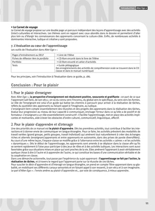 UCTION Points infos GUIDE CULTUREL 
• Le Carnet de voyage 
Introduction Alter Ego + 
11 
Le Carnet de voyage propose sur une double page un parcours indépendant des leçons d’apprentissage avec des activités 
(inter)-culturelles et interactives. Les thèmes sont en rapport avec ceux abordés dans le dossier et permettent d’aller 
plus loin ou d’élargir les connaissances des apprenants concernant la culture-cible. Enfi n, de nombreuses activités à 
dominantes interactive, ludique et créative y sont proposées. 
7. L’évaluation au coeur de l’apprentissage 
Les outils de l’évaluation dans Alter Ego + : 
Pages d’entraînement au DELF ➝ Livre de l’élève 
Fiches de réfl exion Vers le portfolio ➝ CD-Rom encarté dans le livre de l’élève 
Portfolio ➝ CD-Rom encarté et cahier d’activités 
Tests ➝ Guide pédagogique 
(les enregistrements des activités de compréhension orale se trouvent dans le CD 
classe et dans le manuel numérique) 
Pour les principes, voir l’introduction à l’évaluation dans ce guide, p. 186. 
Conclusion : Pour le plaisir 
1. Pour le plaisir d’enseigner 
Avec Alter Ego +, la perspective d’enseignement est résolument positive, rassurante et gratifi ante : on part de ce que 
l’apprenant sait faire, de son vécu ; on va du connu vers l’inconnu, du global vers le spécifi que, du sens vers les formes. 
Le rôle de l’enseignant est celui d’un guide qui balise les chemins à parcourir pour arriver à la réalisation de tâches, 
refl ets du quotidien des apprenants ou faisant appel à l’imaginaire, au ludique. 
L’enseignant tient compte essentiellement des réussites et des progrès des apprenants dans la réalisation des tâches, 
évalue leur progression au niveau de leur capacité à communiquer, envisage l’erreur dans ce qu’elle a de positif et de 
formateur. L’enseignant a un rôle essentiellement constructif : il facilite l’apprentissage, met en place des activités impli-cantes 
et motivantes, aide à lever les obstacles d’ordre culturel, communicatif, linguistique, affectif. 
2. Pour le plaisir d’apprendre et d’interagir 
Une des priorités de ce manuel est le plaisir d’apprendre. Dès les premières activités, tout contribue à faciliter les inte-ractions 
et à donner envie de communiquer en langue étrangère. Pour ce faire, les activités prévoient des modalités de 
travail variées (grand groupe, petits groupes, travail individuel) qui amènent tout naturellement à créer des échanges 
riches et alternés (enseignant/apprenants et entre apprenants en autonomie, dans des prises de parole diversifi ées). 
Au cours d’une même leçon, l’espace-classe se modifi e grâce à l’alternance entre les activités « calmes » et les activités 
« dynamiques ». Dès le début de l’apprentissage, les apprenants sont amenés à se déplacer dans la classe afi n qu’ils 
se sentent rapidement à l’aise pour participer à des jeux de rôles et à des activités ludiques. Les interactions sont aussi 
favorisées grâce aux situations mises en place qui sont proches de la vie. Elles amènent l’apprenant à avoir véritablement 
quelque chose à dire à l’autre et à apprendre de l’autre, ce qui constitue les bases d’une communication véritable et de 
la coopération en classe. 
Dans une démarche actionnelle, tout passe par l’expérience du sujet-apprenant : l’apprentissage se fait par l’action, la 
réalisation de tâches, et à travers le regard que l’apprenant porte sur la réussite de ces tâches. 
Pour susciter le désir d’apprendre et d’interagir en langue étrangère, on prend en compte l’être-apprenant dans sa glo-balité, 
DUCTION 
en mobilisant ses différents canaux sensoriels et en faisant appel à son ressenti, à son vécu et à son imaginaire. 
Le pari d’Alter Ego + : l’envie amène au plaisir d’apprendre et… par voie de conséquence, à mieux apprendre. 
 