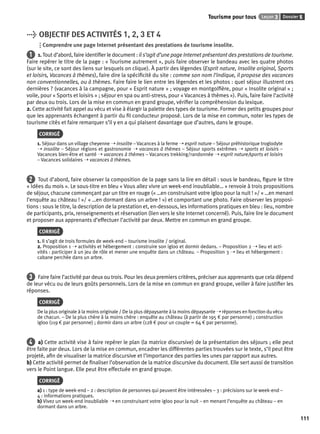 Tourisme pour tous Leçon 3 Dossier 5 
111 
> OBJECTIF DES ACTIVITÉS 1, 2, 3 ET 4 
Comprendre une page Internet présentant des prestations de tourisme insolite. 
1 1. Tout d’abord, faire identifi er le document : il s’agit d’une page Internet présentant des prestations de tourisme. 
Faire repérer le titre de la page : « Tourisme autrement », puis faire observer le bandeau avec les quatre photos 
(sur le site, ce sont des liens sur lesquels on clique). À partir des légendes (Esprit nature, Insolite original, Sports 
et loisirs, Vacances à thèmes), faire dire la spécifi cité du site : comme son nom l’indique, il propose des vacances 
non conventionnelles, ou à thèmes. Faire faire le lien entre les légendes et les photos : quel séjour illustrent ces 
dernières ? (vacances à la campagne, pour « Esprit nature » ; voyage en montgolfi ère, pour « Insolite original » ; 
voile, pour « Sports et loisirs » ; séjour en spa ou anti-stress, pour « Vacances à thèmes »). Puis, faire faire l’activité 
par deux ou trois. Lors de la mise en commun en grand groupe, vérifi er la compréhension du lexique. 
2. Cette activité fait appel au vécu et vise à élargir la palette des types de tourisme. Former des petits groupes pour 
que les apprenants échangent à partir du fi l conducteur proposé. Lors de la mise en commun, noter les types de 
tourisme cités et faire remarquer s’il y en a qui plaisent davantage que d’autres, dans le groupe. 
CORRIGÉ 
1. Séjour dans un village cheyenne ➝ insolite – Vacances à la ferme ➝ esprit nature – Séjour préhistorique troglodyte 
➝ insolite – Séjour régions et gastronomie ➝ vacances à thèmes – Séjour sports extrêmes ➝ sports et loisirs – 
Vacances bien-être et santé ➝ vacances à thèmes – Vacances trekking/randonnée ➝ esprit nature/sports et loisirs 
– Vacances solidaires ➝ vacances à thèmes. 
2 Tout d’abord, faire observer la composition de la page sans la lire en détail : sous le bandeau, fi gure le titre 
« Idées du mois ». Le sous-titre en bleu « Vous allez vivre un week-end inoubliable… » renvoie à trois propositions 
de séjour, chacune commençant par un titre en rouge (« …en construisant votre igloo pour la nuit ! »/ « …en menant 
l’enquête au château ! »/ « …en dormant dans un arbre ! ») et comportant une photo. Faire observer les proposi-tions 
: sous le titre, la description de la prestation et, en-dessous, les informations pratiques en bleu : lieu, nombre 
de participants, prix, renseignements et réservation (lien vers le site Internet concerné). Puis, faire lire le document 
et proposer aux apprenants d’effectuer l’activité par deux. Mettre en commun en grand groupe. 
CORRIGÉ 
1. Il s’agit de trois formules de week-end – tourisme insolite / original. 
2. Proposition 1 ➝ activités et hébergement : construire son igloo et dormir dedans. – Proposition 2 ➝ lieu et acti-vités 
: participer à un jeu de rôle et mener une enquête dans un château. – Proposition 3 ➝ lieu et hébergement : 
cabane perchée dans un arbre. 
3 Faire faire l’activité par deux ou trois. Pour les deux premiers critères, préciser aux apprenants que cela dépend 
de leur vécu ou de leurs goûts personnels. Lors de la mise en commun en grand groupe, veiller à faire justifi er les 
réponses. 
CORRIGÉ 
De la plus originale à la moins originale / De la plus dépaysante à la moins dépaysante ➝ réponses en fonction du vécu 
de chacun. – De la plus chère à la moins chère : enquête au château (à partir de 195 € par personne) ; construction 
igloo (119 € par personne) ; dormir dans un arbre (128 € pour un couple = 64 € par personne). 
4 a) Cette activité vise à faire repérer le plan (la matrice discursive) de la présentation des séjours ; elle peut 
être faite par deux. Lors de la mise en commun, encadrer les différentes parties trouvées sur le texte, s’il peut être 
projeté, afi n de visualiser la matrice discursive et l’importance des parties les unes par rapport aux autres. 
b) Cette activité permet de fi naliser l’observation de la matrice discursive du document. Elle sert aussi de transition 
vers le Point langue. Elle peut être effectuée en grand groupe. 
CORRIGÉ 
a) 1 : type de week-end – 2 : description de personnes qui peuvent être intéressées – 3 : précisions sur le week-end – 
4 : informations pratiques. 
b) Vivez un week-end inoubliable ➝ en construisant votre igloo pour la nuit – en menant l’enquête au château – en 
dormant dans un arbre. 
 