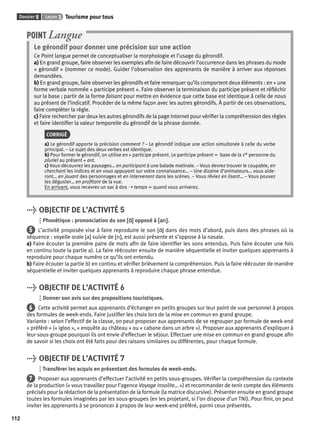 Dossier 5 Leçon 3 Tourisme pour tous 
112 
POINT Langue 
Le gérondif pour donner une précision sur une action 
Ce Point langue permet de conceptualiser la morphologie et l’usage du gérondif. 
a) En grand groupe, faire observer les exemples afi n de faire découvrir l’occurrence dans les phrases du mode 
« gérondif » (nommer ce mode). Guider l’observation des apprenants de manière à arriver aux réponses 
demandées. 
b) En grand groupe, faire observer les gérondifs et faire remarquer qu’ils comportent deux éléments : en + une 
forme verbale nommée « participe présent ». Faire observer la terminaison du participe présent et réfl échir 
sur la base ; partir de la forme faisant pour mettre en évidence que cette base est identique à celle de nous 
au présent de l’indicatif. Procéder de la même façon avec les autres gérondifs. À partir de ces observations, 
faire compléter la règle. 
c) Faire rechercher par deux les autres gérondifs de la page Internet pour vérifi er la compréhension des règles 
et faire identifi er la valeur temporelle du gérondif de la phrase donnée. 
CORRIGÉ 
a) Le gérondif apporte la précision comment ? – Le gérondif indique une action simultanée à celle du verbe 
principal. – Le sujet des deux verbes est identique. 
b) Pour former le gérondif, on utilise en + participe présent. Le participe présent = base de la 1re personne du 
pluriel au présent + ant. 
c) Vous découvrez les paysages… en participant à une balade matinale. – Vous devrez trouver le coupable, en 
cherchant les indices et en vous appuyant sur votre connaissance… – Une dizaine d’animateurs… vous aide-ront… 
en jouant des personnages et en intervenant dans les scènes. – Vous rêviez en lisant… – Vous pouvez 
les déguster… en profi tant de la vue. 
En arrivant, vous recevrez un sac à dos ➝ temps = quand vous arriverez. 
> OBJECTIF DE L’ACTIVITÉ 5 
Phonétique : prononciation du son [ɑɑ˜] opposé à [an]. 
5 L’activité proposée vise à faire reproduire le son [ɑ˜] dans des mots d’abord, puis dans des phrases où la 
séquence : voyelle orale [a] suivie de [n], est aussi présente et s’oppose à la nasale. 
a) Faire écouter la première paire de mots afi n de faire identifi er les sons entendus. Puis faire écouter une fois 
en continu toute la partie a). La faire réécouter ensuite de manière séquentielle et inviter quelques apprenants à 
reproduire pour chaque numéro ce qu’ils ont entendu. 
b) Faire écouter la partie b) en continu et vérifi er brièvement la compréhension. Puis la faire réécouter de manière 
séquentielle et inviter quelques apprenants à reproduire chaque phrase entendue. 
> OBJECTIF DE L’ACTIVITÉ 6 
Donner son avis sur des propositions touristiques. 
6 Cette activité permet aux apprenants d’échanger en petits groupes sur leur point de vue personnel à propos 
des formules de week-ends. Faire justifi er les choix lors de la mise en commun en grand groupe. 
Variante : selon l’effectif de la classe, on peut proposer aux apprenants de se regrouper par formule de week-end 
« préféré » (« igloo », « enquête au château » ou « cabane dans un arbre »). Proposer aux apprenants d’expliquer à 
leur sous-groupe pourquoi ils ont envie d’effectuer le séjour. Effectuer une mise en commun en grand groupe afi n 
de savoir si les choix ont été faits pour des raisons similaires ou différentes, pour chaque formule. 
> OBJECTIF DE L’ACTIVITÉ 7 
Transférer les acquis en présentant des formules de week-ends. 
7 Proposer aux apprenants d’effectuer l’activité en petits sous-groupes. Vérifi er la compréhension du contexte 
de la production (« vous travaillez pour l’agence Voyage Insolite… ») et recommander de tenir compte des éléments 
précisés pour la rédaction de la présentation de la formule (la matrice discursive). Présenter ensuite en grand groupe 
toutes les formules imaginées par les sous-groupes (en les projetant, si l’on dispose d’un TNI). Pour fi nir, on peut 
inviter les apprenants à se prononcer à propos de leur week-end préféré, parmi ceux présentés. 
 