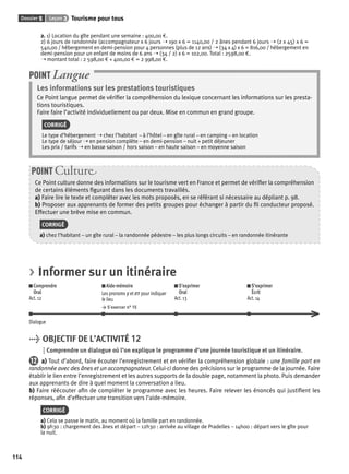 Dossier 5 Leçon 3 Tourisme pour tous 
114 
2. 1) Location du gîte pendant une semaine : 400,00 €. 
2) 6 jours de randonnée (accompagnateur x 6 jours ➝ 190 x 6 = 1140,00 / 2 ânes pendant 6 jours ➝ (2 x 45) x 6 = 
540,00 / hébergement en demi-pension pour 4 personnes (plus de 12 ans) ➝ (34 x 4) x 6 = 816,00 / hébergement en 
demi-pension pour un enfant de moins de 6 ans ➝ (34 / 2) x 6 = 102,00. Total : 2598,00 €. 
➝ montant total : 2 598,00 € + 400,00 € = 2 998,00 €. 
POINT Langue 
Les informations sur les prestations touristiques 
Ce Point langue permet de vérifi er la compréhension du lexique concernant les informations sur les presta-tions 
touristiques. 
Faire faire l’activité individuellement ou par deux. Mise en commun en grand groupe. 
CORRIGÉ 
Le type d’hébergement ➝ chez l’habitant – à l’hôtel – en gîte rural – en camping – en location 
Le type de séjour ➝ en pension complète – en demi-pension – nuit + petit déjeuner 
Les prix / tarifs ➝ en basse saison / hors saison – en haute saison – en moyenne saison 
POINT Culture 
Ce Point culture donne des informations sur le tourisme vert en France et permet de vérifi er la compréhension 
de certains éléments fi gurant dans les documents travaillés. 
a) Faire lire le texte et compléter avec les mots proposés, en se référant si nécessaire au dépliant p. 98. 
b) Proposer aux apprenants de former des petits groupes pour échanger à partir du fi l conducteur proposé. 
Effectuer une brève mise en commun. 
CORRIGÉ 
a) chez l’habitant – un gîte rural – la randonnée pédestre – les plus longs circuits – en randonnée itinérante 
> Informer sur un itinéraire 
Comprendre 
Oral 
Act. 12 
Aide-mémoire 
Les pronoms y et en pour indiquer 
le lieu 
> S’exercer n° 15 
S’exprimer 
Oral 
Act. 13 
S’exprimer 
Écrit 
Act. 14 
Dialogue 
> OBJECTIF DE L’ACTIVITÉ 12 
Comprendre un dialogue où l’on explique le programme d’une journée touristique et un itinéraire. 
12 a) Tout d’abord, faire écouter l’enregistrement et en vérifi er la compréhension globale : une famille part en 
randonnée avec des ânes et un accompagnateur. Celui-ci donne des précisions sur le programme de la journée. Faire 
établir le lien entre l’enregistrement et les autres supports de la double page, notamment la photo. Puis demander 
aux apprenants de dire à quel moment la conversation a lieu. 
b) Faire réécouter afi n de compléter le programme avec les heures. Faire relever les énoncés qui justifi ent les 
réponses, afi n d’effectuer une transition vers l’aide-mémoire. 
CORRIGÉ 
a) Cela se passe le matin, au moment où la famille part en randonnée. 
b) 9h30 : chargement des ânes et départ – 12h30 : arrivée au village de Pradelles – 14h00 : départ vers le gîte pour 
la nuit. 
 