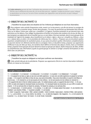 Tourisme pour tous Leçon 3 Dossier 5 
115 
> L’aide-mémoire permet de fi xer l’utilisation des pronoms en et y pour indiquer le lieu. 
> Vérifi er que la différence de sens de y et en est bien perçue : rappeler l’usage du pronom y pour indiquer 
> la destination ou le lieu où l’on est et faire constater par opposition celui du pronom en pour indiquer 
> la provenance. 
> OBJECTIF DE L’ACTIVITÉ 13 
Transférer les acquis dans une situation où l’on s’informe par téléphone en vue d’une réservation. 
13 Pour préparer cette activité d’expression orale, revenir sur le document p. 96 afi n de donner la consigne de 
jeu de rôles. Dans un premier temps, former deux groupes : l’un avec les personnes qui demandent des informa-tions 
sur le séjour, l’autre avec celles qui « travaillent » à l’agence Tourisme-autrement et qui donnent donc des 
précisions sur les séjours. Pour alléger la préparation et faciliter la formation des tandems lors du jeu de rôles, on 
peut proposer aux apprenants de ne travailler que sur un seul séjour. Ainsi par exemple, dans le sous-groupe de six 
employés de l’agence de voyages, deux travailleront sur le séjour « igloo », deux sur « enquête au château », deux 
sur « cabane dans un arbre » et on procèdera de même pour les « clients ». Proposer aux uns de prévoir quelles 
questions complémentaires ils souhaitent poser, et aux autres de prévoir quelles informations complémentaires 
ils pourront donner (cf. éléments donnés dans la consigne). Dans un deuxième temps, proposer aux apprenants 
d’effectuer le jeu de rôles par deux, les tandems étant défi nis en fonction des séjours choisis. Dans un troisième 
temps, proposer à trois groupes de jouer devant la classe (un groupe par séjour). Après chaque jeu de rôles, vérifi er 
la compréhension des informations auprès du grand groupe et amener à corriger certaines formulations en lien 
direct avec ces précisions. 
> OBJECTIF DE L’ACTIVITÉ 14 
Transférer les acquis en rédigeant un mail pour confi rmer une réservation. 
14 Cette activité découle de la précédente. Proposer aux apprenants d’écrire le mail de réservation individuel-lement, 
en classe ou à la maison. 
Corrigés S’exercer • Leçon 3 
11. 1. en attendant – 2. en réservant – 3. en découvrant – 4. en rentrant – 5. en partant – 6. en téléphonant – 7. en voyant 
12. 1. En passant la nuit dans un igloo, je vais vivre une belle expérience. / Je vais vivre une belle expérience en passant la nuit dans 
un igloo. – 2. En voyant le mont Blanc en face de vous, vous serez émerveillés. / Vous serez émerveillés en voyant le mont Blanc en 
face de vous. – 3. En revenant ici, je me suis souvenu de mon enfance. / Je me suis souvenu de mon enfance en revenant ici. – 
4. On supporte très bien le froid en mettant plusieurs pulls. / En mettant plusieurs pulls, on supporte très bien le froid. – 5. On a pu 
s’offrir ce week-end original en réunissant toutes nos économies. / En réunissant toutes nos économies, on a pu s’offrir ce week-end 
original. – 6. On se sent plus libre en faisant du camping. / En faisant du camping, on se sent plus libre. 
13. 1. la haute saison – 2. la demi-pension – 3. le camping – 4. un gîte rural – 5. la basse saison/ hors saison – 6. une chambre chez 
l’habitant / une chambre d’hôtes – 7. la pension complète – 8. une location 
14. Carte 1 (à gauche) : haute saison ; hôtel ; pension complète – Carte 2 (à droite) : basse saison ; chambre d’hôtes ; demi-pension. 
15. 1. y ; y (à la crèche) – 2. y ; en (au cinéma / du cinéma) – 3. y ; en (dans les magasins / des magasins) – 4. y ; en (à la piscine /de 
la piscine) – 5. y ; en (dans l’avion / de l’avion) – 6. en (de l’école, l’université) 
> Voir aussi le Cahier d’activités | p. 71-75 
 