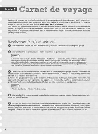 Dossier 5 Carnet de voyage 
116 
Ce Carnet de voyage a une fonction (inter)culturelle. Il permet de découvrir deux évènements festifs urbains fran-çais 
qui existent maintenant dans beaucoup d’autres pays : la Fête de la musique et la Nuit Blanche. Ce Carnet de 
voyage se compose d’un seul volet, intitulé Rendez-vous festifs et culturels. 
Tout d’abord, les apprenants découvriront la Fête de la musique et la Nuit blanche par le biais d’affi ches et seront 
invités à échanger à propos de ces évènements internationaux. Puis, ils liront des textes les présentant. En fi n 
de parcours, ils imagineront un évènement festif et présenteront leur projet à la classe ; ils concevront aussi une 
affi che pour l’évènement. 
Rendez-vous festifs et culturels 
1 Faire observer les affi ches des deux manifestations (p. 100-101) ; effectuer l’activité en grand groupe. 
2 Faire faire l’activité en petits groupes ; mettre en commun en grand groupe. 
CORRIGÉ 
1. Symboles liés à la « nuit », dans les affi ches de la « Nuit Blanche » : la chouette, animal nocturne ; les ampoules 
électriques, le papillon de nuit attiré par la lumière, le bleu « nuit » ou le noir contrastant avec le blanc de la lumière… 
2. Les affi ches, très colorées et dynamiques, traduisent un esprit festif, gai ; on aperçoit des personnes qui s’expriment 
en chantant, en jouant, il y a une impression de mouvement. On voit aussi que cela s’adresse au plus grand nombre, 
avec sur l’affi che 2012 toutes les mains qui s’agitent, comme dans un concert. 
3 1. Faire faire l’activité individuellement. Lors de la mise en commun en grand groupe, vérifi er la compréhension 
des deux textes (surtout en ce qui concerne la création de l’évènement, la date où il se produit chaque année, ses 
objectifs et sa présence dans le monde). 
2. Former des groupes de trois ou quatre personnes. Si la classe est multilingue, mélanger les nationalités. Les 
apprenants échangent sur leurs expériences par rapport à ces évènements, ou, s’ils ne les connaissent pas, leur 
préférence d’un évènement plutôt que l’autre. Effectuer une mise en commun en grand groupe. 
CORRIGÉ 
1er texte : Nuit Blanche – 2e texte : Fête de la musique 
4 Faire faire l’activité en sous-groupes. Lors de la mise en commun en grand groupe, chaque sous-groupe pré-sente 
son projet à la classe. 
5 Proposer aux sous-groupes de réaliser une affi che pour l’évènement imaginé dans l’activité précédente. Les 
inciter à y intégrer des symboles représentant l’évènement choisi. Selon le matériel dont on dispose (TNI ou papier/ 
feutres/ magazines à découper…), prévoir le nécessaire pour que les apprenants puissent matérialiser l’affi che 
imaginée. Effectuer une mise en commun en exposant les affi ches dans la classe ou en les présentant sur TNI. 
 