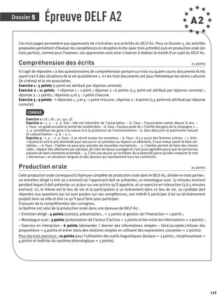 Dossier 5 
117 
Épreuve DELF A2 A2 
Ces trois pages permettent aux apprenants de s’entraîner aux activités du DELF A2. Pour ce Dossier 5, les activités 
proposées permettent d’évaluer les compétences en réception écrite (avec trois activités) puis en production orale (en 
trois parties), comme pour l’examen. Les apprenants vont ainsi s’exercer à réaliser la moitié d’un sujet du DELF A2. 
Compréhension des écrits 25 points 
Il s’agit de répondre « à des questionnaires de compréhension portant sur trois ou quatre courts documents écrits 
ayant trait à des situations de la vie quotidienne ». Ici les trois documents ont pour thématique les loisirs culturels 
(le cinéma) et la vie associative. 
Exercice 1 : 5 points (1 point est attribué par réponse correcte). 
Exercice 2 : 11 points ➝ réponse 1 : 1 point ; réponse 2 : 6 points (1,5 point est attribué par réponse correcte) ; 
réponse 3 : 2 points ; réponses 4 et 5 : 1 point chacune. 
Exercice 3 : 9 points ➝ réponses 1, 3 et 4 : 1 point chacune ; réponse 2 : 6 points (1,5 point est attribué par réponse 
correcte). 
CORRIGÉ 
Exercice 1 : 1d ; 2b ; 3c ; 4a ; 5f. 
Exercice 2 : 1. c. – 2. a. Vrai : elle est trésorière de l’association. – b. Faux : l’association existe depuis 8 ans. – 
c. Faux : un guide encadre et anime les randonnées. – d. Faux : l’auteur parle de « l’amitié des gens de la campagne ». – 
3. a. sensibiliser les gens à la nature et à la protection de l’environnement – b. faire découvrir le patrimoine naturel 
et culturel breton – 4. b. – 5. c. 
Exercice 3 : 1. a. – 2. a. Faux : il se réunit toutes les semaines. – b. Faux : il y a aussi des femmes actives. – c. Vrai : 
« Quand on voit le prix demandé pour raccourcir un pantalon ou réparer un vêtement, il vaut mieux savoir le faire soi-même 
». – d. Faux : l’atelier ne peut plus prendre de nouvelles inscriptions. – 3. L’atelier permet de faire des choses 
utiles : réparer des vêtements par exemple, de créer de beaux ouvrages et c’est aussi agréable parce que les personnes 
passent de bons moments ensemble. – 4. C’est une oeuvre sur le thème de la diversité parce qu’elle comporte le mot 
« bienvenue » en plusieurs langues et des dessins qui représentent tous les continents. 
Production orale 25 points 
Cette production orale correspond à l’épreuve complète de production orale dans le DELF A2, divisée en trois parties : 
un entretien dirigé (1 min 30 s environ) où l’apprenant doit se présenter, un monologue suivi (2 minutes environ) 
pendant lequel il doit présenter un acteur ou une actrice qu’il apprécie, et un exercice en interaction (3 à 5 minutes 
environ). Ici, le thème est le lieu de vie et la participation à un évènement dans ce lieu de vie. Le candidat doit 
répondre aux questions qui lui sont posées sur ses compétences, son intérêt à participer à tel ou tel évènement 
projeté dans sa ville et dire ce qu’il peut faire pour participer. 
S’assurer de la compréhension des consignes. 
Le barème est celui de la production orale dans une épreuve de DELF A2 : 
– Entretien dirigé : 4 points (contact, présentation… = 3 points et gestion de l’interaction = 1 point) ; 
– Monologue suivi : 5 points (présentation de l’acteur/l’actrice = 3 points et lien entre les informations = 2 points) ; 
– Exercice en interaction : 6 points (demander / donner des informations simples – faire/accepter/refuser des 
propositions = 4 points et entrer dans des relations simples en utilisant des expressions courantes = 2 points). 
Pour les trois exercices : 10 points pour l’utilisation des outils linguistiques (lexique = 3 points ; morphosyntaxe = 
4 points et maîtrise du système phonologique = 3 points). 
 
