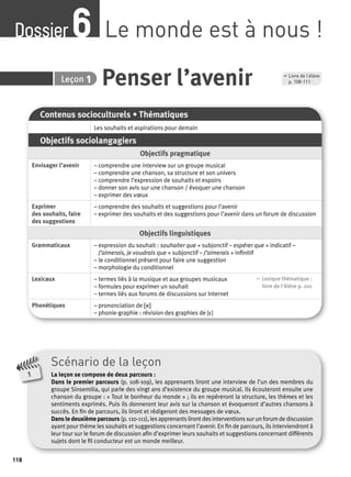 Dossier Le monde est à nous ! 6 
118 
6 Leçon 1 Penser l’avenir 
Contenus socioculturels • Thématiques 
Les souhaits et aspirations pour demain 
Objectifs sociolangagiers 
Objectifs pragmatique 
Envisager l’avenir – comprendre une interview sur un groupe musical 
– comprendre une chanson, sa structure et son univers 
– comprendre l’expression de souhaits et espoirs 
– donner son avis sur une chanson / évoquer une chanson 
– exprimer des voeux 
Exprimer 
des souhaits, faire 
des suggestions 
– comprendre des souhaits et suggestions pour l’avenir 
– exprimer des souhaits et des suggestions pour l’avenir dans un forum de discussion 
Objectifs linguistiques 
Grammaticaux – expression du souhait : souhaiter que + subjonctif – espérer que + indicatif – 
J’aimerais, je voudrais que + subjonctif – J’aimerais + infi nitif 
– le conditionnel présent pour faire une suggestion 
– morphologie du conditionnel 
Lexicaux – termes liés à la musique et aux groupes musicaux 
– formules pour exprimer un souhait 
– termes liés aux forums de discussions sur Internet 
, Lexique thématique : 
livre de l'élève p. 201 
Phonétiques – prononciation de [r] 
– phonie-graphie : révision des graphies de [ε] 
Scénario de la leçon 
La leçon se compose de deux parcours : 
Dans le premier parcours (p. 108-109), les apprenants liront une interview de l’un des membres du 
groupe Sinsemilia, qui parle des vingt ans d’existence du groupe musical. Ils écouteront ensuite une 
chanson du groupe : « Tout le bonheur du monde » ; ils en repéreront la structure, les thèmes et les 
sentiments exprimés. Puis ils donneront leur avis sur la chanson et évoqueront d’autres chansons à 
succès. En fi n de parcours, ils liront et rédigeront des messages de voeux. 
Dans le deuxième parcours (p. 110-111), les apprenants liront des interventions sur un forum de discussion 
ayant pour thème les souhaits et suggestions concernant l’avenir. En fi n de parcours, ils interviendront à 
leur tour sur le forum de discussion afi n d’exprimer leurs souhaits et suggestions concernant différents 
sujets dont le fi l conducteur est un monde meilleur. 
1 
, Livre de l’élève 
p. 108-111 
 