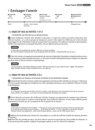 Penser l’avenir Leçon 1 Dossier 6 
119 
> Envisager l’avenir 
Comprendre 
Comprendre 
Écrit 
Oral / Écrit 
Act. 1 et 2 
Act. 3, 4, 5 et 6 
Point langue 
Exprimer un souhait / 
un espoir 
> S’exercer n° 1 et 2 
S’exprimer 
Oral 
Act. 7 
Comprendre Écrit 
S’exprimer Écrit 
Act. 8 
Article Chanson : « Tout le bonheur 
du monde » 
Message de voeux 
> OBJECTIF DES ACTIVITÉS 1 ET 2 
Comprendre une interview sur un groupe musical. 
1 Avant d’effectuer l’activité, faire identifi er le document : il s’agit d’un article sous forme d’interview. Faire 
observer la photo : on y voit un groupe de musique en concert. Faire repérer les références de l’article (d’après 
www.reggae.fr), afi n d’identifi er le type de musique dont il est question. Puis effectuer l’activité, en grand groupe. 
Vérifi er si les apprenants connaissent Sinsemilia, s’ils ont déjà écouté leurs chansons. 
CORRIGÉ 
1. Sinsemilia est un groupe de musique. Mike est un de ses membres. 
2. Il est interviewé à l’occasion des 20 ans du groupe (titre de l’article : « Sinsemilia fête ses 20 ans »). 
2 Faire lire l’article, en proposant éventuellement de chercher d’abord des informations complémentaires concer-nant 
les questions posées précédemment (act. 1). Faire faire l’activité individuellement puis comparer les réponses 
par deux avant la mise en commun en grand groupe. 
CORRIGÉ 
Lieu de naissance : à Grenoble. Début de carrière : Fête de la musique, en 1991. Style musical : reggae. Discographie : 
1995, Première récolte ; 2009, En quête de sens ; 2011, Best of. 
> OBJECTIF DES ACTIVITÉS 3 À 6 
Comprendre une chanson, sa structure, les thèmes et les sentiments évoqués. 
3 Avant de faire écouter la chanson, prévenir les apprenants qu’ils devront être attentifs à sa structure : l’alternance 
entre les couplets (passages qui changent) et le refrain (passages identiques, qui se répètent). Effectuer l’activité 
en grand groupe. 
CORRIGÉ 
1. La chanson commence par le refrain suivi d’un couplet ; cette alternance est conservée tout le long. On trouve en 
tout 4 refrains et 3 couplets. – 2. Le vers « On vous souhaite tout le bonheur du monde ». 
4 Faire réécouter la chanson afi n d’effectuer l’activité. Proposer aux apprenants de comparer leurs réponses, 
par deux. Lors de la mise en commun en grand groupe, faire justifi er les réponses. Si cela s’avère diffi cile, passer 
directement à l’activité 5a), où l’on propose de lire les paroles de la chanson. 
CORRIGÉ 
1. Des adultes s’adressent à leurs enfants ➝ « Puisque on ne sera pas toujours là comme on le fut aux premiers pas, 
je ne sais pas quel monde on vous laissera ». – 2. On parle de l’avenir ➝ « Pour aujourd’hui comme pour demain…, 
Puisque l’avenir vous appartient…, votre envol est pour demain…, toute une vie s’offre devant vous ». 
5 a) Faire lire les paroles de la chanson (cf. transcription p. 217) afi n de confi rmer/justifi er les réponses données 
à l’activité 4. 
b) c) Faire faire les activités par deux. Lors de la mise en commun en grand groupe, faire justifi er les réponses. Si 
le document peut être projeté, souligner les passages repérés, au fur et à mesure des réponses. 
 